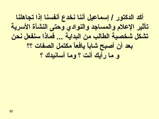 أكد الدكتور  /  إسماعيل أننا نخدع أنفسنا إذا تجاهلنا تأثير الإعلام والمساجد والنوادي وحتى النشأة الأسرية تشكل شخصية الطالب من البداية  ...  فماذا سنفعل نحن بعد أن أصبح شاباً يافعاً مكتمل الصفات ؟؟ و ما رأيك أنت ؟ وما أسانيدك ؟ 