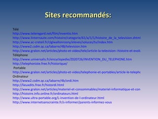 Sites recommandés : Télé http://www.teleregard.net/film/inventio.htm http://www.linternaute.com/histoire/categorie/61/a/1/1/histoire_de_la_television.shtml http://www.ac-creteil.fr/clglwallonrosny/eleves/soluces/tv/index.htm http://www2.csdm.qc.ca/labarre/4B/television.htm http://www.gralon.net/articles/photo-et-video/tele/article-la-television--histoire-et-evolutions-technologiques-772.htm Téléphone http://www.universalis.fr/encyclopedie/Z020726/INVENTION_DU_TELEPHONE.htm http://telephoniste.free.fr/historique/ Portable http://www.gralon.net/articles/photo-et-video/telephonie-et-portables/article-le-telephone-portable---histoire-et-evolutions-1190.htm Ordinateur http://www2.csdm.qc.ca/labarre/4b/ordi.htm http://lieuxdits.free.fr/histordi.html http://www.gralon.net/articles/materiel-et-consommables/materiel-informatique-et-consommable-informatique/article-l-ordinateur---histoire-d-une-invention-2397.htm http://histoire.info.online.fr/ordinateurs.html http://www.ultra-portable.org/L-invention-de-l-ordinateur.html http://www.internetsanscrainte.fr/s-informer/parents-informez-vous 
