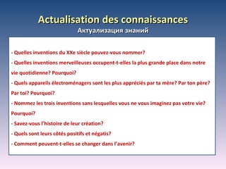 А ctualisation des connaissances Актуализация знаний -  Quelles inventions du XXe siècle pouvez-vous nommer?  -  Quelles inventions merveilleuses occupent-t-elles la plus grande place dans notre vie quotidienne? Pourquoi? -  Quels appareils électroménagers sont les plus appréciés par ta mère? Par ton père? Par toi? Pourquoi? -  Nommez les trois inventions sans lesquelles vous ne vous imaginez pas votre vie? Pourquoi? -  Savez-vous l’histoire de leur création? -  Quels sont leurs côtés positifs et négatis? -  Comment peuvent-t-elles se changer dans l’avenir? 