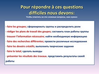 Pour répondre à ces questions difficiles nous devons: Чтобы ответить на эти сложные вопросы, нам нужно: - faire les groupes;  c формировать группы и распределить роли - rédiger les plans de travail des goupes;  c оставить план работы группы trouver l’information nécessaire;  найти необходимую информацию faire des recherches différentes;  провести различные исследования faire les devoirs créatifs;  выполнить творческие задания faire le total;  сделать выводы présenter les résultats des travaux .   представить   результаты своей работы 