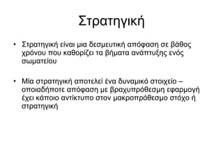 Στρατηγική Στρατηγική είναι μια δεσμευτική απόφαση σε βάθος χρόνου που καθορίζει τα βήματα ανάπτυξης ενός σωματείου Μία στρατηγική αποτελεί ένα δυναμικό στοιχείο – οποιαδήποτε απόφαση με βραχυπρόθεσμη εφαρμογή έχει κάποιο αντίκτυπο στον μακροπρόθεσμο στόχο ή στρατηγική 