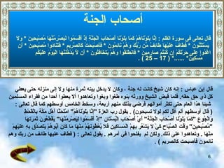 أصحاب الجنة أصحاب الجنة   قال تعالى فى سورة القلم  :  إِنَّا بَلَوْنَاهُمْ كَمَا بَلَوْنَا أَصْحَابَ الْجَنَّةِ إِذْ أَقْسَمُوا لَيَصْرِمُنَّهَا مُصْبِحِينَ   *   وَلَا يَسْتَثْنُونَ   *  فَطَافَ عَلَيْهَا طَائِفٌ مِّن رَّبِّكَ وَهُمْ نَائِمُونَ   *   فَأَصْبَحَتْ كَالصَّرِيمِ   *   فَتَنَادَوا مُصْبِحِينَ   *   أَنِ  اغْدُوا عَلَى حَرْثِكُمْ إِن كُنتُمْ صَارِمِينَ   *   فَانطَلَقُوا وَهُمْ يَتَخَافَتُونَ   *   أَن لَّا يَدْخُلَنَّهَا الْيَوْمَ عَلَيْكُم مِّسْكِينٌ *   ......* ( 17 – 25 ) . قال إبن عباس   :  إنه كان شيخ كانت له جنة   ، وكان لا يدخل بيته ثمرة منها ولا إلى منزله حتى يعطي  كل  ذي حق   حقه .  فلما قبض الشيخ وورثه بنوه   طغوا وبغوا   وتعاهدوا ألا يعطوا أحدا من فقراء المسلمين شيئا هذا العام حتى تكثر أموالهم  فرضي بذلك منهم أربعة، وسخط الخامس  أوسطهم كما  قال تعالى   :  (   قال أوسطهم ألم أقل لكم لولا تسبحون )   .   يقول رب العزة  " إنَّا بَلَوْنَاهُمْ "  امْتَحَنَّا أَهْل   مَكَّة   بِالْقَحْطِ  وَالْجُوع  " كَمَا بَلَوْنَا أَصْحَاب الْجَنَّة "  أَيْ أَصْحَاب الْبُسْتَان  " إذْ أَقَسَمُوا لِيَصْرِمُنَّهَا "  يَقْطَعُونَ ثَمَرَتهَا  " مُصْبِحِينَ "  وَقْت الصَّبَاح كَيْ لَا يَشْعُر بِهِمْ الْمَسَاكِين فَلَا يُعْطُونَهُمْ مِنْهَا مَا كَانَ أَبُوهُمْ يَتَصَدَّق بِهِ عَلَيْهِمْ  مِنْهَا   .  وتعاهدوا على ذلك .  ولكن  لم  ي فلحوا في أمرهم   .  يقول تعالى  :  (   فطاف عليها طائف من ربك وهم نائمون فأصبحت كالصريم   )  . 