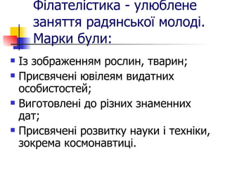 Філателістика - улюблене заняття радянської молоді. Марки були: Із зображенням рослин, тварин; Присвячені ювілеям видатних особистостей; Виготовлені до різних знаменних дат; Присвячені розвитку науки і техніки, зокрема космонавтиці. 