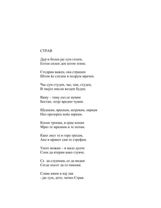 СТРАВ

Дур и болен јас сум голем,
Ептен силен ден штом згине.

Стодрам важен, ока страшен
Штом ќе слезеш в подрум мрачен.

Час сум студен, час, пак, студен,
В твојте мисли везден буден.

Ваму – таму сал се мувам
Бостан, лозје вредно чувам.

Шушкам, врескам, штрекам, ѕиркам
Низ прозорец ноќе ѕиркам.

Коски тропам, в срце копам
Мраз те мразнам и те потам.

Како лист те в гора тресам,
Ако в мракот сам те стрефам.

Уште можам – в мало дупче
Слон да втерам како глувче.

Се да слушнам, се да видам
Сегде носот да го пикнам.

Слава имам и кај лав
- јас сум, дете, чичко Страв.
 