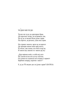 .
ЧУДНО МИ ЧУДО

Чудно ми чудо да дресираш брав,
Да скротиш тигар, да острижеш лав,
Но ај да те видам биди јунак здрав
Па скроти, да речеме, една ока страв.

На стравот ѕвонче, врзи му на вратот
Да трепери ѕвони ноќе крај патот,
И очила, две сонца, на очите клај му
И закон над закони ти ваков дај му:

„Дур ѕиркаш ноќе, в соба кај дете
На златни игли сон да му плетеш,
Од сенки ко плашила што играат в мракот
Барбики напрај, играчки накот!“

Е, ај да ТЕ видам дал си јунак здрав? (БАТКА)
 