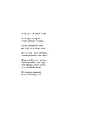 ШУШ, ШУШ, ШУШУЛЧЕ

Шуш,шуш, шушулче
нешто шушна в грмувче...

Сет се смалив како зрно
сам пред тоа страшно чудо:

Што ли ќе е – волк ил мечка
или пострашна од нив ѕверка?

Ниту волк бил, ниту мечка,
ни пострашна од нив ѕверка,
туку простум оклоп влечка
една стара баба желка.

Шуш, шуш, шушулче,
баш сум мало будалче...
 