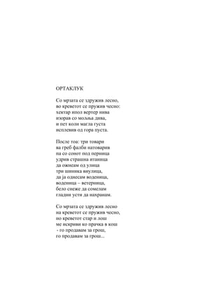ОРТАКЛУК

Со мрзата се здружив лесно,
во креветот се пружив чесно:
хектар ипол вертер нива
изорав со мољња дива,
и пет коли магла густа
исплевив од гора пуста.

После тоа: три товари
ва греб фалби натоварив
па со сонот под перница
удрив страшна итаница
да ожнеам од улица
три шиника виулица,
да ја однесам воденица,
воденица – ветерница,
бело снеже да сомелам
гладни усти да нахранам.

Со мрзата се здружив лесно
на креветот се пружив чесно,
но креветот стар и лош
ме искриви ко прачка в кош
- го продавам за грош,
го продавам за грош...
 