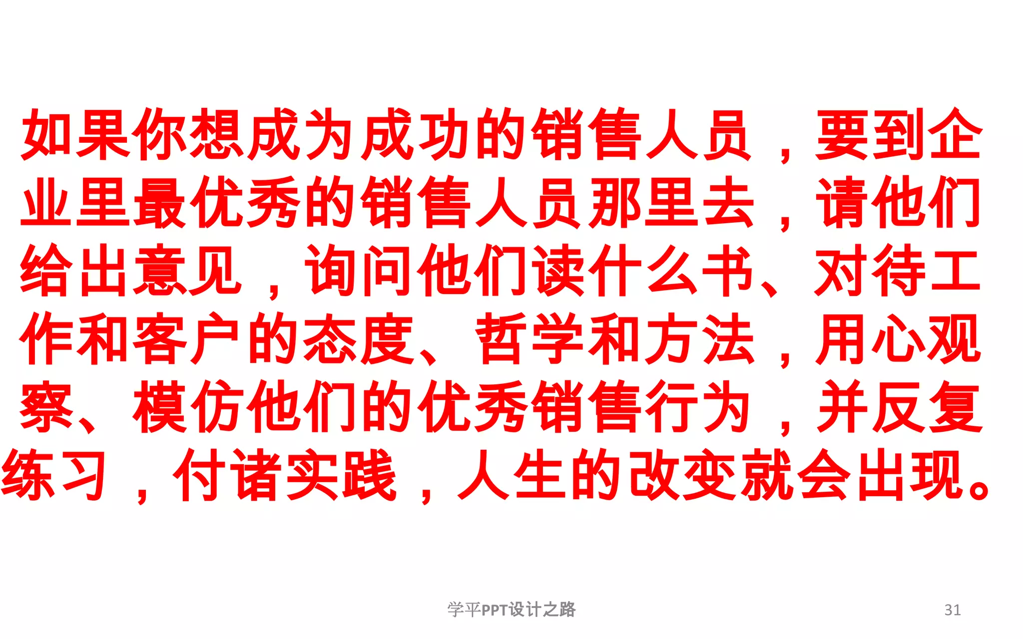 31如果你想成为成功的销售人员，要到企业里最优秀的销售人员那里去，请他们给出意见，询问他们读什么书、对待工作和客户的态度、哲学和方法，用心观察、模仿他们的优秀销售行为，并反复练习，付诸实践，人生的改变就会出现。学平PPT设计之路