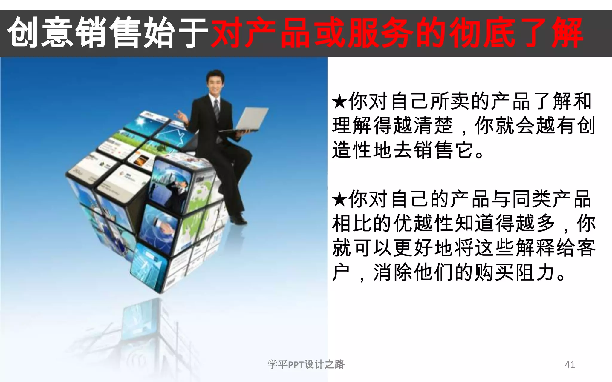 41创意销售始于对产品或服务的彻底了解★你对自己所卖的产品了解和理解得越清楚，你就会越有创造性地去销售它。★你对自己的产品与同类产品相比的优越性知道得越多，你就可以更好地将这些解释给客户，消除他们的购买阻力。学平PPT设计之路