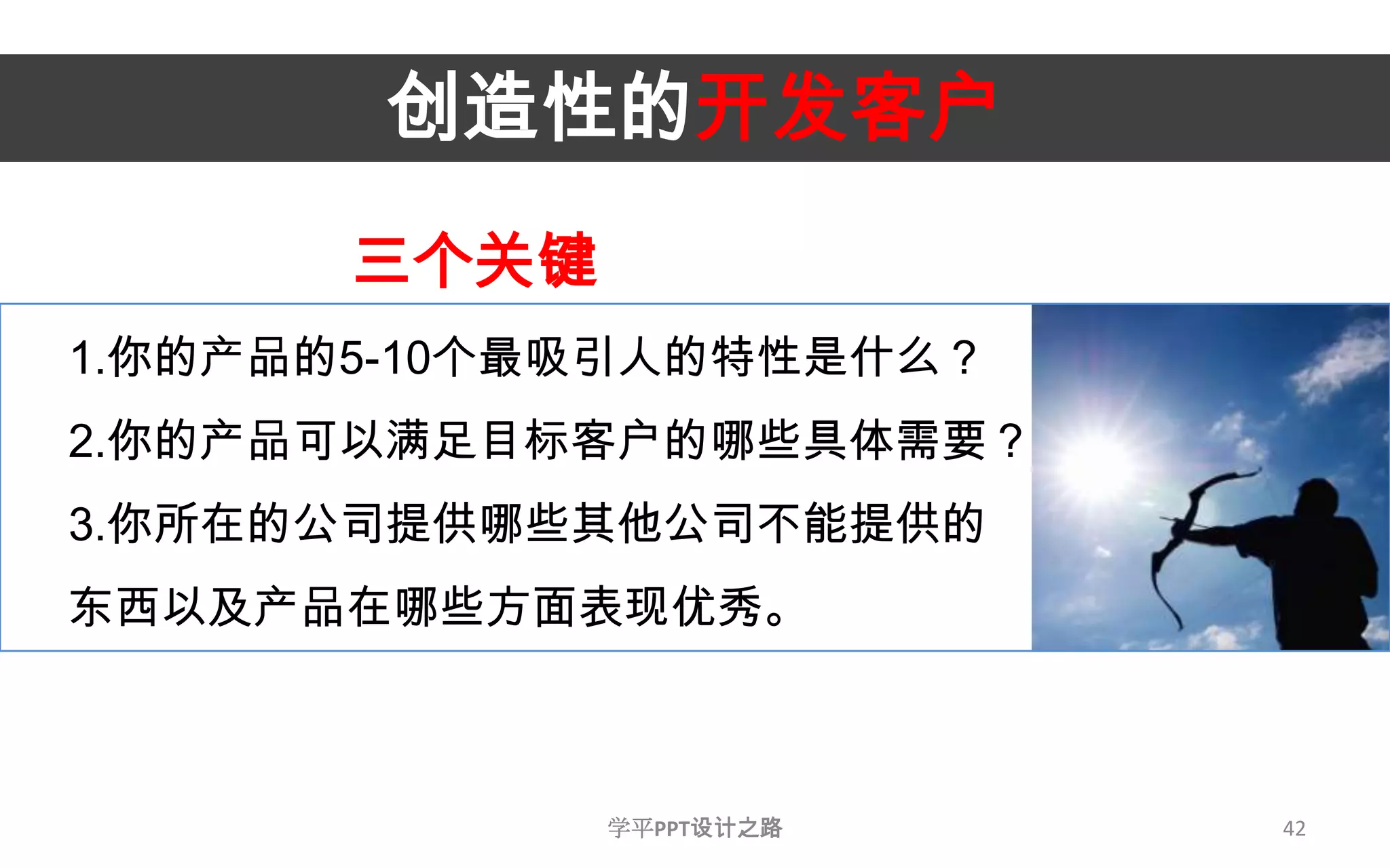 42创造性的开发客户三个关键1.你的产品的5-10个最吸引人的特性是什么？2.你的产品可以满足目标客户的哪些具体需要？3.你所在的公司提供哪些其他公司不能提供的东西以及产品在哪些方面表现优秀。学平PPT设计之路