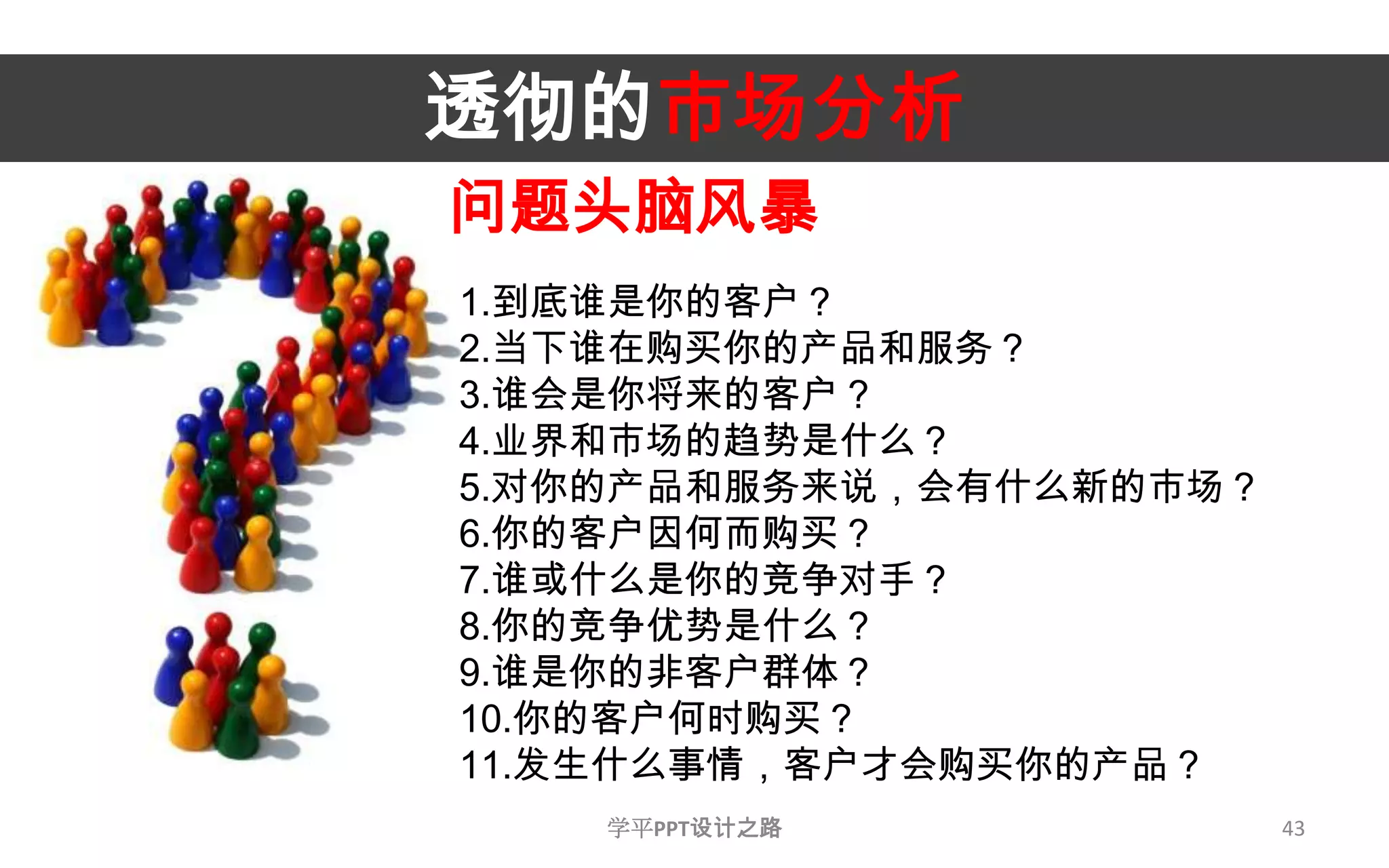 43透彻的市场分析问题头脑风暴1.到底谁是你的客户？2.当下谁在购买你的产品和服务？3.谁会是你将来的客户？4.业界和市场的趋势是什么？5.对你的产品和服务来说，会有什么新的市场？6.你的客户因何而购买？7.谁或什么是你的竞争对手？8.你的竞争优势是什么？9.谁是你的非客户群体？10.你的客户何时购买？11.发生什么事情，客户才会购买你的产品？学平PPT设计之路