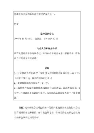 批准上次会议的备忘录可能也是议程之一。



例子



                   金牌团队会议

2005 年 11 月 22 日，金牌室，早 9 点到 10 点



                与会人员和任务分派

所有人员都要参加这次会议，应当在会前阅读 6 本计算机手册。准备

就自己的意见进行讨论。



                      议程

1、讨论挑选下次会议 PC 代表们要呈现给团队的 2 台电脑—45 分钟。

（这是主要目标；真正的挑选在后面。
                ）

2、泰德做维纳斯项目报告—5 分钟。

3、凯伦就产品过程的轻微改动提出自己的想法，在此不做讨论—5

分钟。讨论会在下次会议中进行，大家在此之前需要考虑一下这个想

法。



     目标。或许召集会议时犯的唯一的最严重的错误就是他们对会议

没有明确的想法和目的。在召集会议之前，你应当清楚地界定会议的

目的和会议要达成的目标。
 