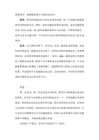 需要预订，那就提前预订合适的会议室。

  领导。领导需要确定恰当的会议领导风格。每一个议题可能都需

要不同的处理方法。例如，某些议题仅需要传递信息，某些议题需要

讨论、表决、达成一致；某些议题需要某位与会者做一个简单的报告。

培养与会人员能力的一个有效方式是让他们轮流担任会议主持人或

领导。

  技术。电子邮件省却了一些会议。而且，随着技术的发展，电话

会议开始普及，视频会议也出现了。这些技术的好处就是省了差旅费

和时间，决策效率和速度也提高了。波音、IBM、福特这些公司都采

用了视频会议技术。据说个人计算机是开会时最有用的工具。个人电

脑能够变成大屏幕的“智能黑板”
              ，这能够在很大程度上改变会议的

结果。可以使用个人电脑做会议记录，会议结束时，可以将打印版的

或电子版的会议记录分发下去。



  开会

  第一次会议。第一次会议是引导阶段。领导应当扮演高任务导向

的角色。应当给与会者机会花时间彼此认识一下。介绍是随后交流的

前奏。简单的办法是以自我介绍开始，然后再转到会议目的、目标和

与会者的工作角色。有时候在会议中或会议后需要安排休息时间，让

与会者之间能够有非正式沟通的机会。如果与会者发现自己的社交愿

望得不到满足，不满意就会随之而来。

  会议的三个部分。会议应当包括以下三部分：
 