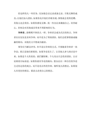 给这样的人一些任务，比如做会议记录或备忘录。召集无聊的成

员；让他们加入团队。如果你允许他们冷眼旁观，事情就会变得更糟，

其他人也会效仿。如果你感觉无聊，找一些办法来激励自己。培养耐

心，控制会对其他成员带来不利影响的行为。

  争辩者。跟喋喋不休的人一样，争辩者会成为关注的焦点。争辩

者往往仅仅是喜欢争辩，而不是为了帮助团队。他们会把事情搞成输

赢的格局，而他们又不想成为输家。

  领导应当解决冲突，但不是以争辩的方式。不要随着争辩者一块

争论；那正是他们想要的。如果争论发生了，让其他人参与到讨论中

来。如果是个人性质的，就拦腰斩断。个人攻击只会伤害团队。让讨

论朝着目标前进。如果你就有争论的倾向，想办法以一种自信的争论

方式传达你的观点，而不是攻击性的争辩。倾听别人的想法，如果别

人有更好的想法，愿意去改变自己的想法。
 