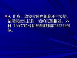 9.9. 化療、放療會使癌細胞產生突變，化療、放療會使癌細胞產生突變，
結果就產生抗性，變的更難摧毀。外結果就產生抗性，變的更難摧毀。外
科 手術有時會使癌細胞擴散到其他部科 手術有時會使癌細胞擴散到其他部
位。位。
 