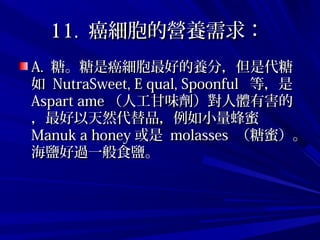 11.11. 癌細胞的營養需求：癌細胞的營養需求：
A.A. 糖。糖是癌細胞最好的養分，但是代糖糖。糖是癌細胞最好的養分，但是代糖
如如 NutraSweet, E qual, SpoonfulNutraSweet, E qual, Spoonful 等，是等，是
Aspart ameAspart ame （人工甘味劑）對人體有害的（人工甘味劑）對人體有害的
，最好以天然代替品，例如小量蜂蜜，最好以天然代替品，例如小量蜂蜜
Manuk a honeyManuk a honey 或是或是 molassesmolasses （糖蜜）。（糖蜜）。
海鹽好過一般食鹽。海鹽好過一般食鹽。
 