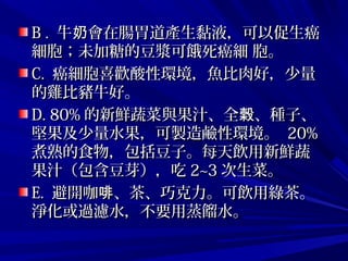B .B . 牛 會在腸胃道產生黏液，可以促生癌奶牛 會在腸胃道產生黏液，可以促生癌奶
細胞；未加糖的豆漿可餓死癌細 胞。細胞；未加糖的豆漿可餓死癌細 胞。
C.C. 癌細胞喜歡酸性環境，魚比肉好，少量癌細胞喜歡酸性環境，魚比肉好，少量
的雞比豬牛好。的雞比豬牛好。
D. 80%D. 80% 的新鮮蔬菜與果汁、全 、種子、榖的新鮮蔬菜與果汁、全 、種子、榖
堅果及少量水果，可製造鹼性環境。堅果及少量水果，可製造鹼性環境。 20%20%
煮熟的食物，包括豆子。每天飲用新鮮蔬煮熟的食物，包括豆子。每天飲用新鮮蔬
果汁（包含豆芽），吃果汁（包含豆芽），吃 2~32~3 次生菜。次生菜。
E.E. 避開咖 、茶、巧克力。可飲用綠茶。啡避開咖 、茶、巧克力。可飲用綠茶。啡
淨化或過濾水，不要用蒸餾水。淨化或過濾水，不要用蒸餾水。
 