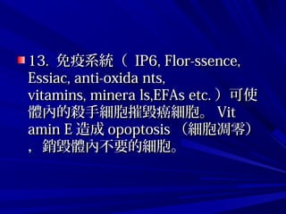 13.13. 免疫系統（免疫系統（ IP6, Flor-ssence,IP6, Flor-ssence,
Essiac, anti-oxida nts,Essiac, anti-oxida nts,
vitamins, minera ls,EFAs etc.vitamins, minera ls,EFAs etc. ）可使）可使
體內的殺手細胞摧毀癌細胞。體內的殺手細胞摧毀癌細胞。 VitVit
amin Eamin E 造成造成 opoptosisopoptosis （細胞凋零）（細胞凋零）
，銷毀體內不要的細胞。，銷毀體內不要的細胞。
 