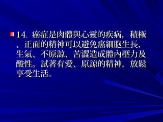 14.14. 癌症是肉體與心靈的疾病，積極癌症是肉體與心靈的疾病，積極
、正面的精神可以避免癌細胞生長，、正面的精神可以避免癌細胞生長，
生氣、不原諒、苦澀造成體內壓力及生氣、不原諒、苦澀造成體內壓力及
酸性。試著有愛、原諒的精神，放鬆酸性。試著有愛、原諒的精神，放鬆
享受生活。享受生活。
 