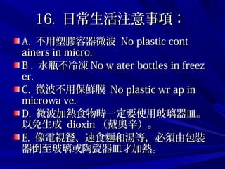 16.16. 日常生活注意事項：日常生活注意事項：
A.A. 不用塑膠容器微波不用塑膠容器微波 No plastic contNo plastic cont
ainers in micro.ainers in micro.
B .B . 水瓶不冷凍水瓶不冷凍 No w ater bottles in freezNo w ater bottles in freez
er.er.
C.C. 微波不用保鮮膜微波不用保鮮膜 No plastic wr ap inNo plastic wr ap in
microwa ve.microwa ve.
D.D. 微波加熱食物時一定要使用玻璃器皿。微波加熱食物時一定要使用玻璃器皿。
以免生成以免生成 dioxindioxin （戴奧辛）。（戴奧辛）。
E.E. 像電視餐、速食麵和湯等，必須由包裝像電視餐、速食麵和湯等，必須由包裝
器倒至玻璃或陶瓷器皿才加熱。器倒至玻璃或陶瓷器皿才加熱。
 