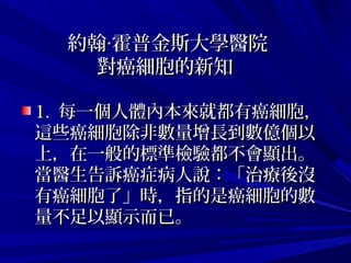 約翰 霍普金斯大學醫院‧約翰 霍普金斯大學醫院‧
對癌細胞的新知對癌細胞的新知
1. 1.  每一個人體內本來就都有癌細胞，每一個人體內本來就都有癌細胞，
這些癌細胞除非數量增長到數億個以這些癌細胞除非數量增長到數億個以
上，在一般的標準檢驗都不會顯出。上，在一般的標準檢驗都不會顯出。
當醫生告訴癌症病人說：「治療後沒當醫生告訴癌症病人說：「治療後沒
有癌細胞了」時，指的是癌細胞的數有癌細胞了」時，指的是癌細胞的數
量不足以顯示而已。  量不足以顯示而已。  
 