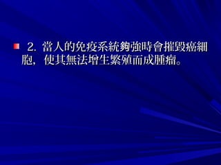 2. 2.  當人的免疫系統 強時會摧毀癌細夠當人的免疫系統 強時會摧毀癌細夠
胞，使其無法增生繁殖而成腫瘤。 胞，使其無法增生繁殖而成腫瘤。 
 