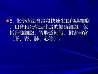 5.5. 化學療法會毒殺快速生長的癌細胞化學療法會毒殺快速生長的癌細胞
，也會殺死快速生長的健康細胞，包，也會殺死快速生長的健康細胞，包
括骨髓細胞、胃腸道細胞，損害器官括骨髓細胞、胃腸道細胞，損害器官
（肝、腎、肺、心等）。（肝、腎、肺、心等）。
 