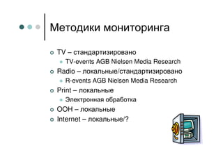 Методики мониторинга

 TV – стандартизировано
   TV-events AGB Nielsen Media Research
 Radio – локальные/стандартизировано
   R-events AGB Nielsen Media Research
 Print – локальные
   Электронная обработка
 OOH – локальные
 Internet – локальные/?
 