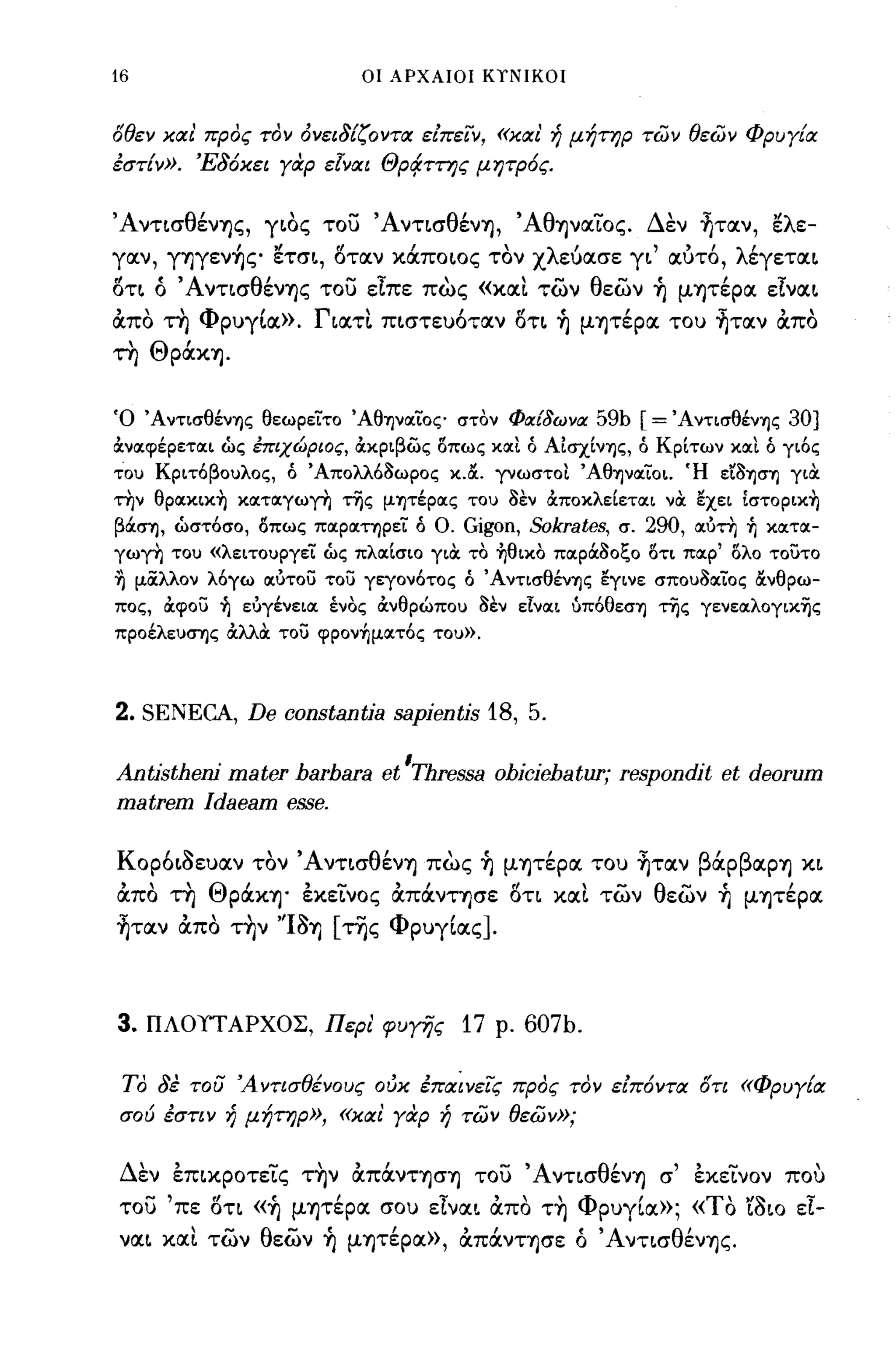 16                          οι ΑΡΧΑΙΟΙ ΚΤΝΙΚΟΙ



οθεν και' προς τον όνει8{ζοντα είπειν, «και' ή μήτηρ τών θεών Φρυγ{α
έστ{ν». Έ8όκει γαρ εΙναι Θρι:!ττης μητρός.


ΆνησθένΊjς, γ~oς του Άντ~σθένΊj, ΆθΊjνocΙος. Δεν ~τocν, ~λε­
yocv,   γΊjγεν~ς ~τσ~, 8τocν κάπo~oς τον χλwocσε γ~' ocύτ6, λέγετoc~
8τ~ ό ΆνησθένΊjς του εϊπε πως             «XOCL     των θεων ~ μΊjτέpOC εϊνoc~
OCπο τη ΦΡ)γLoc». Γ~OCΤL π~στε)6τocν 8τ~ ~ μψέρoc το) ~τocν OCπο
τη ΘpάΚΊj.


Ό ΆντισθένΊ)ς θεωρείτο ΆθΊjVocίoς στον Φιχί8ωνιχ            59b [= ΆντισθένΊ)ς 30]
OCνocψέρετocι ώς έπιχώριος, OCχριβως 8πως χocι ό ΑίσχίνΊ)ς, ό Κρίτων χocι ό γιός
του Κριτόβουλος, ό Άπολλό8ωρος χ.&. ΓVωσΤOI ΆθΊ)νocίοι. Ή εr8Ί)σΊ) γιOC
την θpocχιχ~ χocτocγω~ της μΊ)τέρocς του 8εν OCποχλείετocι νOC εχει Ιστopιχ~
βOCσΊ) , ώστόσο, 8πως πocρocτηρεί ό ο.   Gigon, Sokrates, σ. 290, ocύτη ~ χocτoc­
γω~ του «λειτουργεί ώς πλocίσιο γιOC το ~θιχo πocρOC80ζο 8τι πocρ' 8λο τουτο
.η μίΧλλον λόγω ocύτου του γεγονότος ό ΆντισθένΊ)ς εγινε σπου80cίος &νθρω­
πος, ocψου ~ εύγένειoc ένος OCνθρώπου 8εν εΙνocι ύπόθεσΊ) της γενεocλογιχης
προέλευσΊ)ς OCλλOC του ψpoν~μocτός του».



2. SENECA, De      constantΪa   sapientis 18, 5.

Antistheni mater harhara et 'rhressa ohiciehatur; respondit et deorum
matrem Idaeam esse.

ΚΟΡ6~~ε)ocν τον Άντ~σθένΊj πως ~ μψέρoc το) ~τocν βάΡβOCΡΊj Κ~
OCπο τη ΘpάΚΊj· εκεινος OCπάντφε 8η                  XOCL   των θεων ~ μΊjτέpOC
~τocν OCπο τ~ν ''I~Ίj [της ΦΡ)γLocς].



3.   ΠΛΟΠ ΑΡΧΟΣ, Περι' φυγi]ς            17   ρ.   607b.

 ΤΟ 8έ του 'Αντισθένους ούκ έπαίνεις προς τον είπόντα οη «Φρυγ{α
σού εστιν ή μήτηρ», «και γαρ ή τών θεών»;


Δεν εΠLΚPOτεις τ~ν OCπάνΤΊjσΊj του Άντ~σθένΊj σ' εκεινον που
του 'πε 8η «~ μψέρoc σο) εϊνoc~ OCπο τ~ ΦΡ)γLOC»; «ΤΟ 'ί~~o εϊ­
voc~    XOCL των θεων ~ μΊjτέρoc», OCπάνΤΊjσε ό Άντ~σθένΊjς.
 