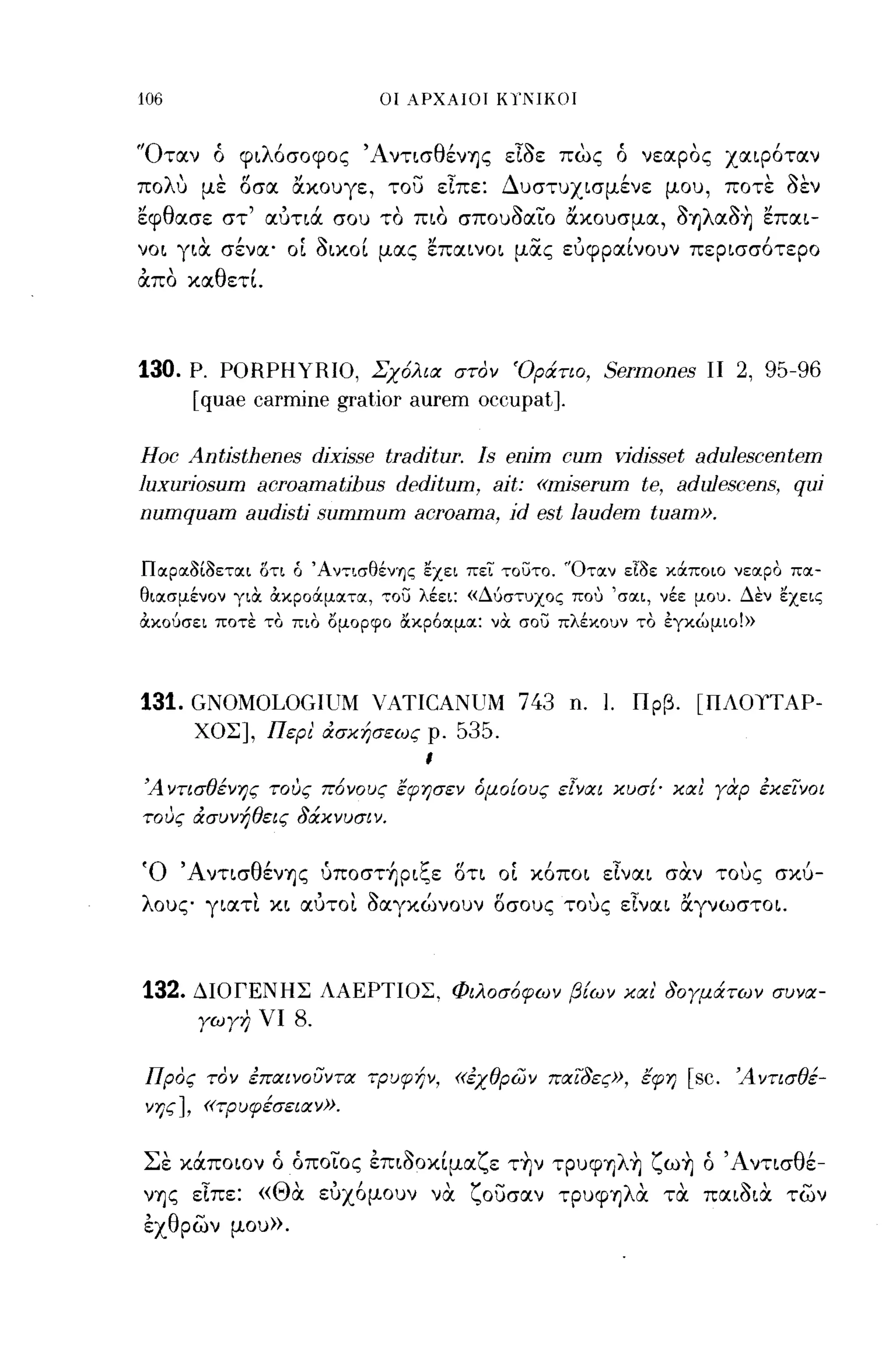 -
106                                    οι ΑΡΧΑΙΟΙ KlΊ,IIKOI



'Όταν ό φιλόσοφος ΆντισθένΊJς εΙοε πως ό νεαρος χαιρόταν
πολυ με οσα ακουγε, του εΙπε: Δυστυχισμένε μου, ποτε οεν
εφθασε στ' αύτιά σου το πιο σπουοαιο ακουσμα, 0ΊJλαo~ επαι­
νοι για. σένα' οΙ οικοί μας επαινοι μας εύφραίνουν περισσότερο
απο καθετί.



130.   Ρ. PORPHYRIO, Σχόλια στον 'Οράτιο, Sermones ΙΙ 2, 95-96
       [quae carmine gratior aurem occupat].

Hoc Antisthenes dixisse traditur. Is enim cum vidisset adulescentem
luxuriosum acroamatihus deditum, ait: «miserum te, adulescens, qU1
numquam audisti summum acroama, id est laudem tuam».

Παραοίοεται δτι ό Άν":Lσθένης εχει πει τουτο. 'Όταν εΙοε κάποιο νεαρο πα­
θιασμένον για. α.κροάματα, ,,:ου λέει: «Δύστuχος που 'σαι, νέε μοu. Δεν εχεις
α.κούσει ποτε το πιο ομορφο ακρόαμα: να σου πλέκοuν το έγκώμιο!»




131. GNOMOLOGIUM VATICANUM 743 n.                                        Ι.     Πρβ.           [ΠΛΟΥΤΑΡ­
        ΧΟΣ], Περι' ασκήσεως ρ.                      535.
                                             ι

Ά ντισθένης τους πόνους έφησεν όμο!ους εΓναι κυσ!' κα! γαρ εκεΊνοι
τους ασυνήθεις δάκνυσιν.

'0     'Α
            ντισ
                   θ'
                    ενΊJς
                              f      'ζ
                              uποσΤΊJΡΙc,ε
                                                     α
                                                     οτι
                                                             (,
                                                            οι   κοποι
                                                                          ...
                                                                         ειναι
                                                                                          ,
                                                                                         σαν     τους
                                                                                                      ,        ι
                                                                                                            σκυ-

λους γιατι κι αύτοι οαγκώνουν οσους τους εΙναι αγνωστοι.



132.    ΔΙΟΓΕΝΗΣ ΛΑΕΡΤΙΟΣ, Φιλοσόφων β!ων και' δογμάτων συνα­
        γωγη νι          8.

Προς τον επαινουντα τΡυφήν, «εχθρων παΊδες», έφη                                              [sc.   Άντισθέ­
νης], «τρυφέσειαν».

 '
Σε      Ι               ••    -
      καποιον ο οποιος επιοοκιμα
                                   ,     ~       Ι     ζ'
                                                           ε ΤΊJν τρυφΊJ
                                                                              λ'
                                                                                ΊJ
                                                                                     ζ     , •
                                                                                         ωΊJ ο
                                                                                                     'Α
                                                                                                          ντισ
                                                                                                                 θι
                                                                                                                  ε-

νΊJς εΙπε: «Θα. εύχ6μουν να ζουσαν τρυφΊ]λα τα παιΟια. των
έχθρων μου».
 