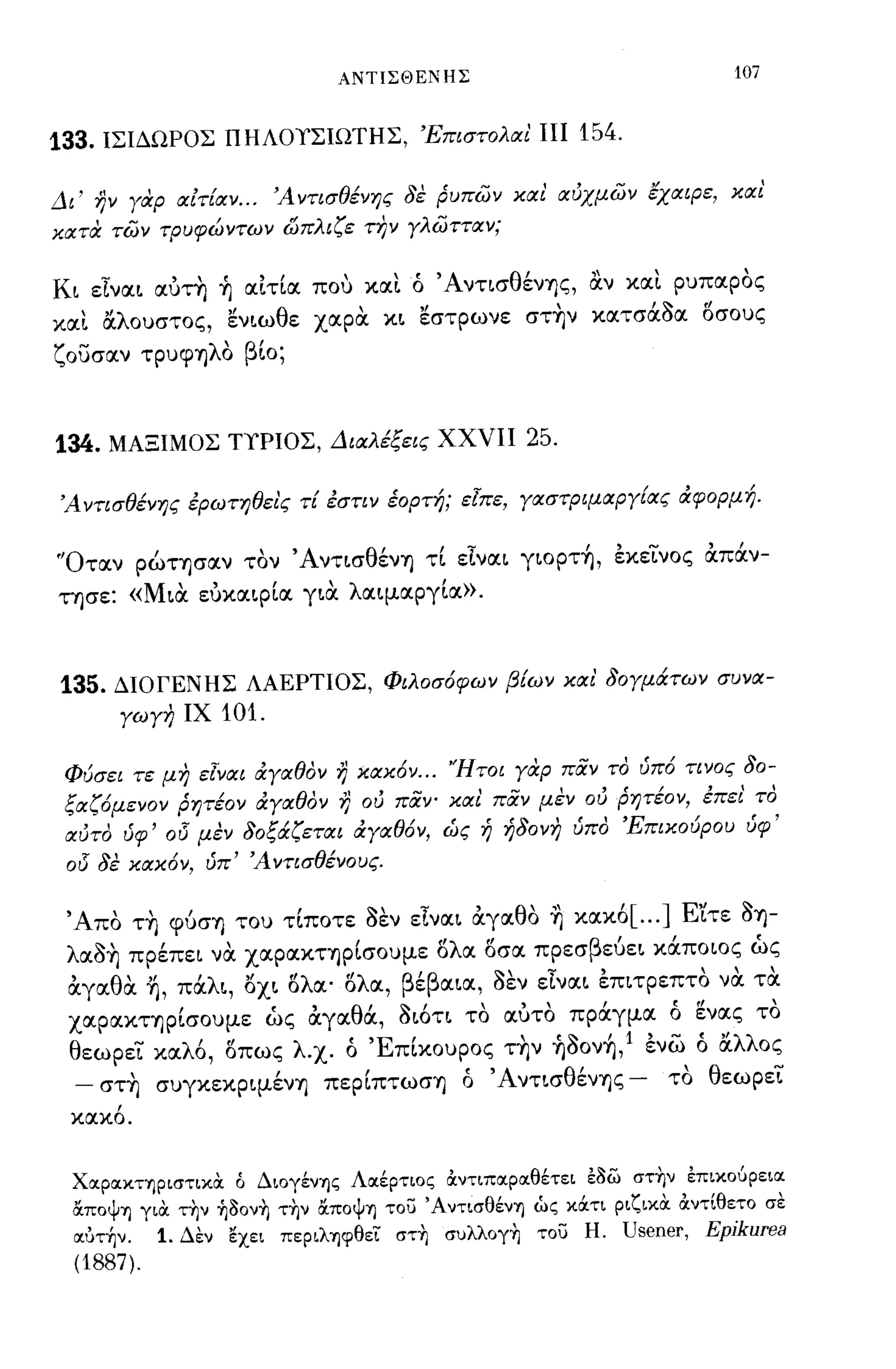 ΑΝΤΙΣΘΕΝΗΣ                                   107


133. ΙΣΙΔΩΡΟΣ ΠΗΛΟΥΣΙΩΤΗΣ, 'Επιστολαι ΠΙ 154.

Δι' ην γαρ αίτ[αν... 'Α ντισθένης δε ρυπων και αύχμων έχαιρε, και'
κατα των τρυφώντων ώπλιζε την γλωτταν;

Κι είναι αυτη ~ αιτία που κα~ ό ΆντισθένΎjς, α.ν κα~ ρυπαρος
κα~ OCλουστος, ενιωθε χαρα κι εστρωνε στ~ν κατσάοα i5σους
ζουσαν τρυψηλΟ βίο;



134. ΜΑΞΙΜΟΣ ΤΥΡΙΟΣ, Διαλέξεις ΧΧΥΙΙ 25.

'Αντισθένης έρωτηθει'ς τ[ έστιν έορτή; εΊπε, γαστΡψαργ[ας ιΧφορμή.

"Οταν ρώτησαν τον ΆντισθένΎj τί είναι γιopτ~, εκεϊ:"νος απάν­
τησε: «Μια ευκαιρία για λαιμαργία».



135. ΔΙΟΓΕΝΗΣ ΛΑΕΡΤΙΟΣ, Φιλοσόφων βίων και' δογμάτων συνα­
          γωγη ΙΧ   101.

 Φύσει τε μη εΊναι ιΧγαθον η κακόν ... 'Ήτοι γαρ παν το ύπό τινος δο­
 ξαζόμενον ρητέον ιΧγαθον η ού παν- και παν μεν ού ρητέον, έπει' το
 αύτο ύφ' 015 μεν δοξάζεται ιΧγαθόν, ώς ή ήδονη ύπο 'Επικούρου ύφ'
 015   δε κακόν, ύπ' Ά ντισθένους.

 'Α' ΤΎj φυσΎj του τιποτε οεν ε"ναι αγα θ'" κακο [ ... ] Ε"ιτε OΎj-
   πο  "            ,~,.,'               ο Ύj  ,               ~

 λ αOΎj
     ~'     πρεπει να XαpαΚΤΎjpισOυμε ο α οσα πρεσ β"
               Ι              ,f'λ "                            ,
                                                    ευει καποιος ως
 αγα θ'" πα ι, οχι ο α· ο α,
 ,    α Ύj, 'λ "   "λ   "λ           β'β αια, οεν ε"ναι
                                      ε       ~,."          επιτρεπτο " τα
                                                                    ' να
 XαpαΚΤΎjpίσOυμε ώς αγαθά, οιότι το αύτο πράγμα ό ενας το
 θεωρεϊ:" καλό, i5πως λ.χ. ό 'Επίκουρος τ~ν ~ooν~, 1 ενω ό OCλλος
  - στ~ συγκεκpιμένΎj πεpίπτωσΎj ό 'Α ντισθένΎjς - το θεωρεϊ:"
        ,
 κακο.




 ΧocρocκτηριστικΟι ό ΔιoγένΊJς Λocέρτιος &:ντιπocρocθέτει ε/)& στ~ν επικοuρειoc
 απoψΊJ γιΟι τ~ν ~/)oν~ τ~ν απoψΊJ το;:; ΆντισθένΊJ ώς κOCτι ριζικΟι &:ντlθετo σε
 ocύτήν. 1. Δεν εχει πεpιλΊJψθει στ~ συλλoγ~ το;:; Η. Usener, Epjkurea
 (1887).
 