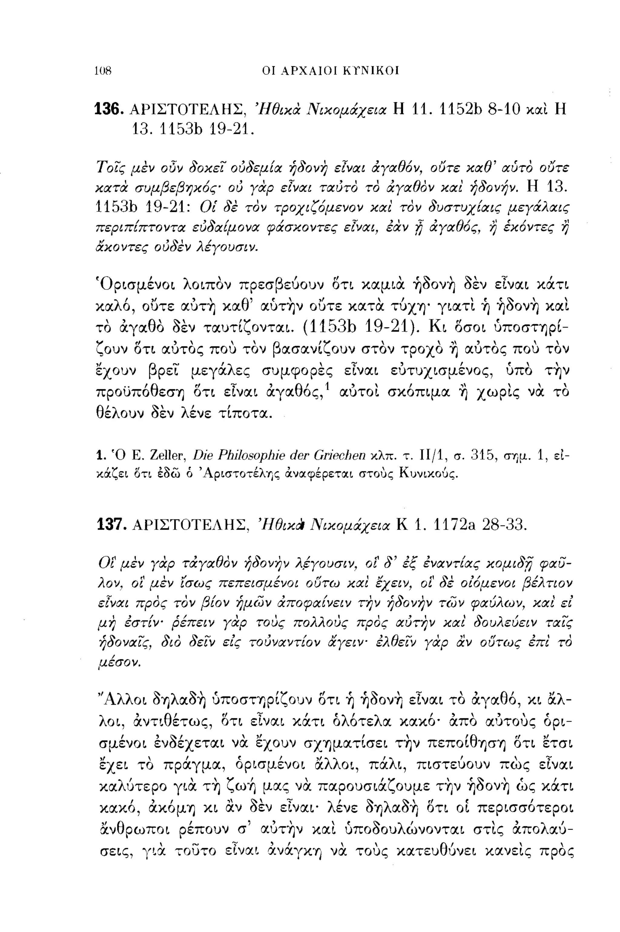 -
108                                οι ΑΡΧΑΙΟΙ   KfNIKOI


136.    ΑΡΙΣΤΟΤΕΛΗΣ, 'Ηθικα Νικομάχεια Η                       11. 1152b 8-10              και Η
        13. 1153b 19-21.

Τοί; μεν οδν δοκεί ουδεμία ήδονη εΙναι άγαθόν, ουτε καθ' αύτο ουτε
κατα συμβεβηκός ου γαρ εΙναι ταυτο το άγαθον και' ήδονήν. Η                                  13.
1153b 19-21:               Οι' δε τον τροχιζόμενον και' τον δυστυχίαι; μεγάλαις
περιπίπτοντα ευδαίμονα φάσκοντες εΙναι, έάν                      !i άγαθός,     η έκόντες η
&κοντες ουδεν λέγουσιν.


'Ορισμένοι λοιπον πρεσβεύουν οη καμια ~ooνη οεν εΤναι κάη
καλό, ουτε αυτη καθ' αύτην ουτε κατα τύχΥ)' γιατι ~ ~ooνη και
το αγαθο οεν ταυτίζονται.                 (1153b 19-21).             Κι οσοι ύποσηρί­
ζουν οτι αυτος που τον βασανίζουν στον τροχο ~ αυτος που τον
'έχουν        βρει μεγάλες συμφορες εΤναι ευτυχισμένος,                               ύπο την
προϋπόθεσΥ) οη εΤναι αγαθός,1 αυτοι σκόπιμα ~ χωρις να το
θέλουν οεν λένε τίποτα.


1.    Ό Ε.    Zeller, Dje Phj/OsopJlje der GrjecJlen   κλπ. τ.   11/1,   σ.   315,   σημ.   1,   ει­
κάζει δτι έδω ό 'Αριστοτέλης αναφέρεται στοuς Κυνικούς.



137.    ΑΡΙΣΤΟΤΕΛΗΣ, ,]lθικCι Νικομάχεια Κ                       1. 1172a 28-33.

οι' μεν γαρ τάγαθον ήδονην λ.έγουσιν, οΙ' δ' εξ εναντίας κομιδ;η φαυ­
λον,    01'   μεν ίσως πεπεισμένοι ουτω καΙ εχει ν, οΙ' δε οίόμενοι βέλτιον
εΙναι προς τον βίον ήμων άποφαίνειν την ήδονην των φαύλων, και' εί
μη εστίν- Ρέπειν γαρ τους πολλους προς αυτην και' δουλεύειν ταίς
ήδοναίς, διο δείν είς τουναντίον &γειν- ελθείν γαρ αν ουτως επl το
μέσον.

"Αλλ
        οι ΟΥ)
              ~   λ    ~    •       'Υ    ,Ι    "~             Ί
                      αΟΥ) υΠOσΤΎjpι",Oυν οη Υ) ΎjOOνη ε,ναι το αγα
                                                                          '         θ Ι
                                                                                      ο, κι α
                                                                                                 "λ
                                                                                                      -
λοι, αντιθέτως, οη εΤναι κάη όλότελα κακό· απα IΧ1Jτους όρι­
σμένοι ενοέχεται να 'έχουν σΧΎjματίσει την πεΠOίθΎjσΎj οη 'έτσι
'έχει το πράγμα, όρισμένοι άλλοι, πάλι, πιστεύουν πως εΤναι
καλUτεpo για τη ζω~ μας να παρουσιάζουμε την ~ooνη ώς κάη
κακό, ακόμΎj κι αν οεν εΤναι' λένε ΟΥ)λαοη οη ΟΙ περισσότεροι
 άνθρωποι ρέπουν σ' αυτην και ύποοουλώνονται στις απολαύ­
 σεις, γ~~ 70υτο εΙναι ανάγκΎ') να τους χατευθ6νει χανεις προς
 