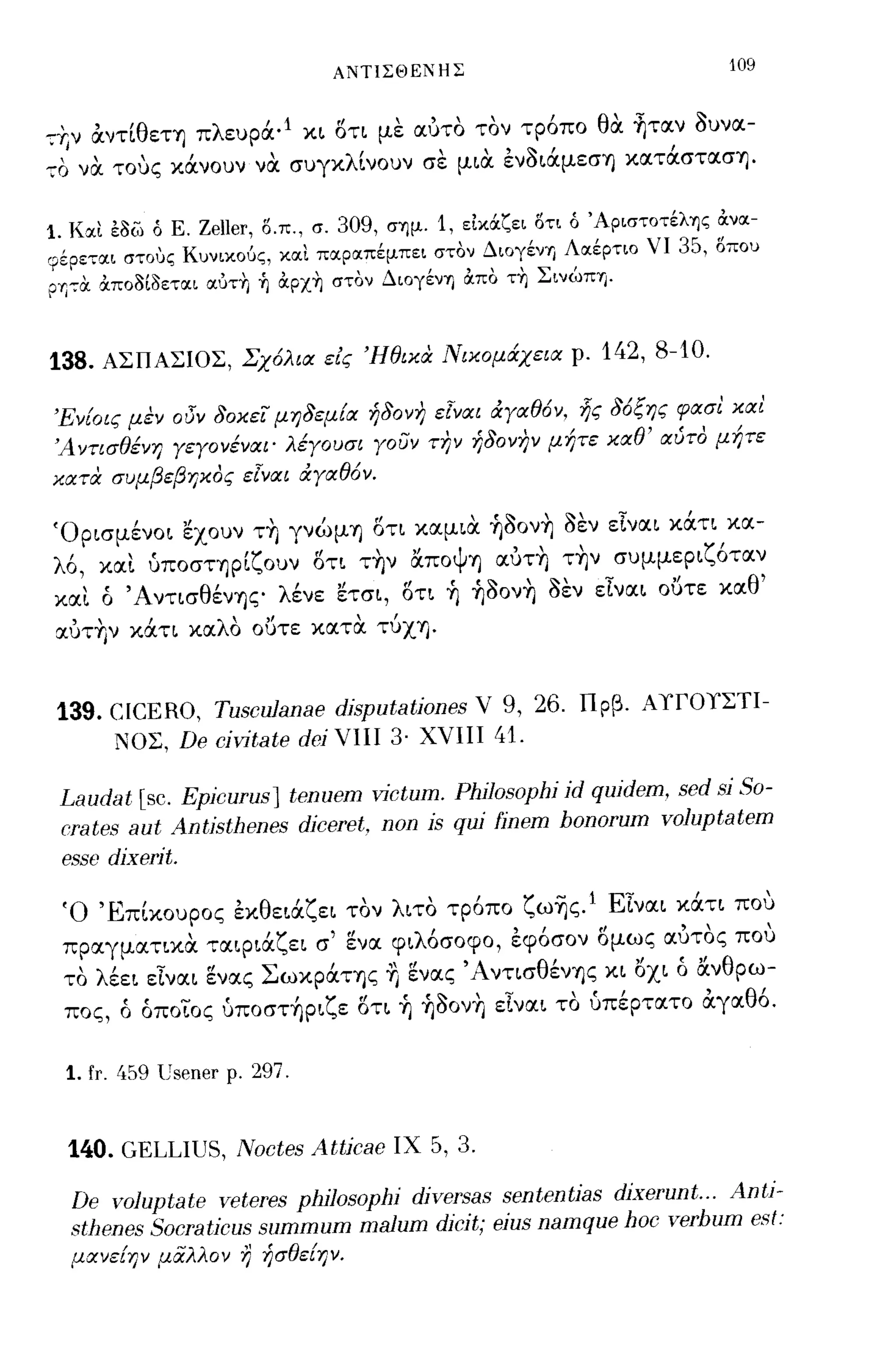 ΑΝΤΙΣΘΕΝΗΣ                                  109


-:+Ι ν αντίθεΤΎJ πλευρά· 1 κ~ ότι με αυτο τον τρ6πο θα ~ταν ουνα-
-:0 να τους κάνουν να συγκλίνουν σε μ~α ενo~άμεσΎJ κατάστασΎJ·

1. Κ:χι εοω ό Ε. Zeler, Ο.π., σ. 309, σ"Yjμ. 1, ε1κOCζει ΟΤΙ ό 'Αριστοτέλ"Yjς αν:χ-
9 έ ρετ:χι στους Κυνικο6ς, κ:χι π:χρ:χπέμπει στον Διογένη Λ:Χέρτιο νι 35, οπου
ΡΎl7tΧ αποο[οετ:χι ωJΤΥι ~ αρχΥι στον ΔιογένΊ) απο ΤΥΙ Σιvωπ"Yj.


138. ΑΣΠΑΣΙΟΣ, Σχ6λια εις 'Ηθικα. Νικομάχεια ρ. 142, 8-10.

'Εν{οις μεν οι3Ύ 80κει μη8εμ{α ή80νη εΤναι ιΧΥαθ6ν, ljς 86ξης φασι καΙ
'Α ντισθένη ΥεΥονέναι' λέΥουσι Υοσν την ή80νην μήτε καθ' αύτο μήτε
κατα. συμβεβηκος εΤναι ιΧΥαθ6ν.

'Op~σμένo~ 'έχουν τ~ γνώμΎJ ότ~ καμ~α ~ooν~ οεν εlνα~ κάτι κα­
λ6, κα!. υποσηρίζουν ότ~ τ~ν απoψΎJ αυτ~ τ~ν συμμεp~ζ6ταν
κα!. ό 'Α ντ~σθένΎJς λένε: 'έτσ~, ότι ~ ~ooν~ οεν εlνα~ oυτe: καθ'
 :xυτ~ν κάτι καλο ουτε: κατα τύΧΎJ·


 139. CICERO, Tusculanae djsputatjones V 9, 26. Πρβ. Α1ΤΟΥΣΤΙ­
      ΝΟΣ, De cjVΊtate dej ΥΗΙ 3· ΧΥΙΙΙ 41.

 Laudat [sc. Epjcurus] tenuem VΊctum. Phjlosophi id quidem, sed sj 80-
 crates aut Antisthenes diceret, non is quj finem bonorum voluptatem
 esse dixerjt.
 'Ο 'Ε παουρος εκ θ ε~:x ε~ τον λ ιτο τροπο ζ ωΎJς. 1 Ε"
        '      ,       'ζ             ,       -              ,     
                                                        ~να~ κ:xτ~ που
 πρ:χγματικα τ:xφ~άζε~ σ' εν:χ φ~λ6σoφo, εφ6σον όμως :χυτος που
 το λέε~ εlνα~ ενας ΣωκpάΤΎJς ~ εν:χς ΆντισθένΎJς κ~ οχι ό ανθρω­
 πος, ό όποιος ύπoστ~p~ζε: ότ~ ~ ~ooν~ εlνα~ το υπέρτατο αγ:Χθ6.

  1. fr. 1.59 lJsener   ρ.   297.


  140. GELLIUS, Noctes Attjcae          ΙΧ 5, 3.

   De voluptate veteres philosophi djversas sententjas dixerunt ... Anti-
  stl1θnes 80craticus summum malum dicit; θίυΒ namque hoc verbum esl:
  μανε{ψ μαλλον Ύ) ήσθε{ψ.
 