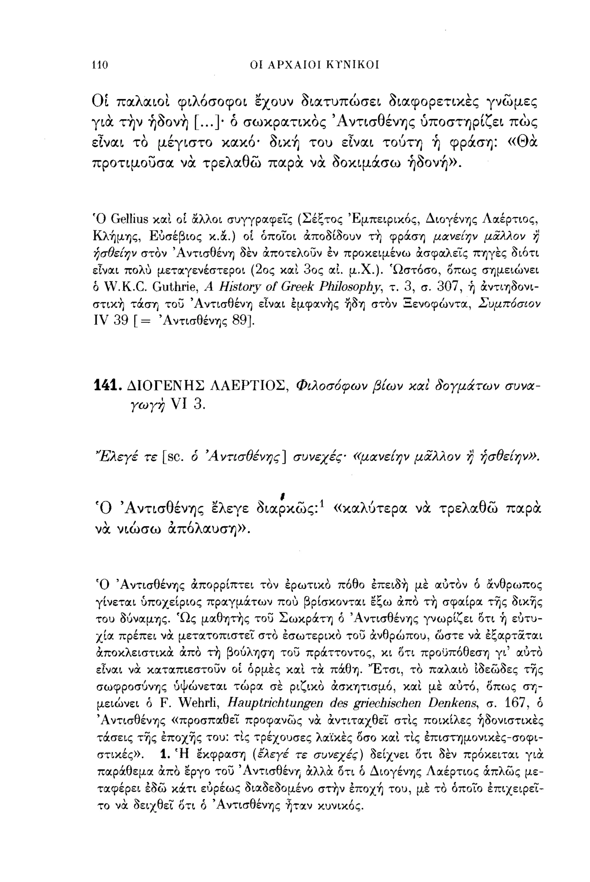 -
110                              οι ΑΡΧΑΙΟΙ ΚΥΝΙΚΟΙ



ΟΙ παλαιοι φιλ6σοφοι εχουν οιατυπώσει οιαφορετιχες γνωμες
          ''''
για την ηοονη
                    [ .... ο
                         ] ,    σωχρατιχος
                                                'Α ντισ θ"
                                                          ενης υποστηρι"ει πως
                                                                                          ''/'     
εΊναι το μέγιστο χαχ6, oιx~ του εΊναι τούτη ~ φράση: «Θα
προτιμουσα να τρελαθω παρα να οοχιμάσω ~Ooν~».



Ό     GelIius και οΙ OCλλοι συγγραφείς (Σέξτος 'Εμπειρικός, Διογένης Λαέρτιος,
Kλ~μης, Ευσέβιος κ.&.) οΙ οποίοι Οιποόίόουν τ~ φράση μocνε[ην μιiλλον                                   i}
ήσθε[ην στόν Άντισθένη όεν Οιποτελουν εν προκειμένω Οισφαλείς πηγες όιότι
είναι πoΛU μεταγενέστεροι (20ς και 30ς αΙ μ.χ.). 'Ωστόσο, οπως σημειώνει
ό   V,K.C. Guthrie,    Α   History   ΟΙ   Greek Philosophy,   τ.   3,   σ.   307,   ή Οιντιηόονι­
στικ~ τάση του Άντισθένη εΙναι εμφαν-ης ~όΊ) στόν Ξενοφώντα, Συμπ6σιον
ΙV      39 [=   ΆντισθένΊ)ς   89].




141.     ΔΙΟΓΕΝΗΣ ΛΑΕΡΤΙΟΣ, Φιλοσ6φων β[ων και' δογμάτων συνα­
          γωγη νι      3.


'Έλεγέ τε       [sc.   ό Ά ντισθένης] συνεχές «μανε[ην μαλλον                        r)   ήσθε[ην».



Ό Άντισθένης ελεγε οιαρχως:
                                     "ι          1
                                                     «χαλύτερα να τρελαθω παρα
να νιώσω α.π6λαυση».



Ό ΆντισθένΊ)ς Οιπορρίπτει τόν ερωτικό π6θο επειό-η με αυτον ό OCνθρωπος
γίνεται υποχείριος πραγμάτων που βρίσκονται ~ξω Οιπό τ~ σφαίρα της όικης
του όίιναμΊ)ς. 'Ως μαθΊ)τ~ς του Σωκράτη ό Άντισθένης γνωρίζει οτι ή ευτυ­
χία πρέπει νOC μετατοπιστεί στό εσωτερικό το':; Οινθρώπου, ωστε νOC εξαρταται
OCποκλειστικOC Οιπό τη βοίιλη?,η του πράττοντος, κι οτι προυπόθεση γι' αυτό
είναι νOC καταπιεστουν οΙ όρμες και τOC πάθη. 'Έτσι, το παλαιο ίόεωόες της
σωφροσίινΊ)ς ύΨώνεται τώρα σε ριζικό ΟισΚΊ)τισμό, και με αυτό, οπως σΊ)­
μειώνει ό       F. Wehrli, Hauptrichtungen des griechischen Denkens,                        σ.   167,    ό
ΆντισθένΊ)ς «προσπαθεί προφανως νOC όιντιταχθεί στις ποικίλες ήόονιστικες
τάσεις της εποχης του: τις τρέχουσες λα'ίκες l5σο και τις επισΤΊ)μονικες-σοφι­
στικές».        1. Ή ~κφρασΊ) (έλεγέ τε συνεχές) όείχνει l5τι όεν πρόκειται γιOC
παράθεμα όιπο εργο του Άντισθέντ, όιλλOC l5τι ό Διογένης Λαέρτιος OCπλως με­
ταφέρει εόω κάτι ευρέως όιαόεόομένο στην επox~ του, με τό όποίο επιχεφει­
το νόι όειχθει ΟΤΙ ό Άντισθένης ~ταν κυνικός.
 