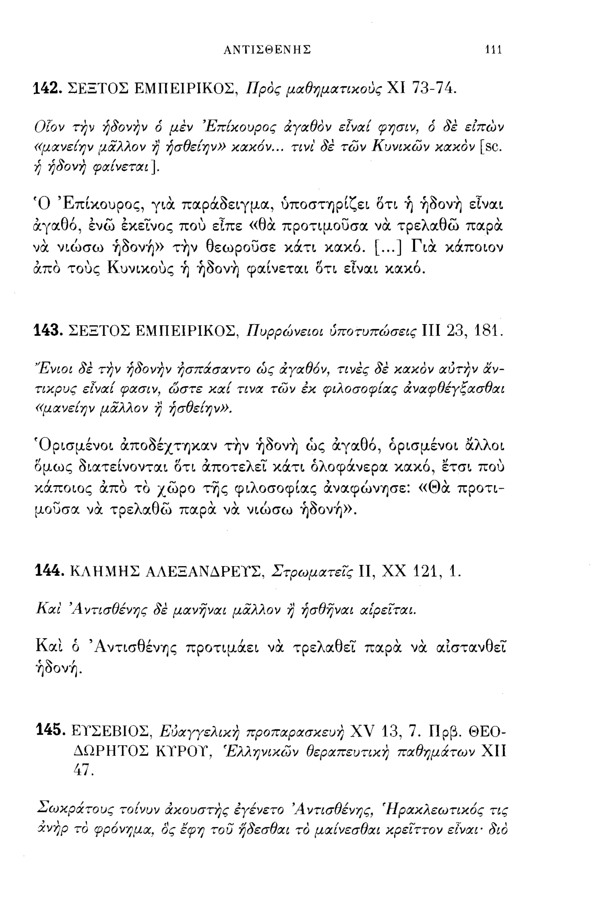 ΑΝΤΙΣΘΕΝΗΣ                                           111


142.   ΣΕΞΤΟΣ ΕΜΠΕΙΡΙΚΟΣ, Προς μαθηματικους ΧΙ                               73-74.

ΟΓον την ήδονην ό μεν Έπ{κουρος ιΧγαθον εlνα{ φησιν, ό δε είΠ6η
«μανε{ην μιiλλον        7}   ήσθε{ην» κακ6ν ... τι νι' δε των Κυνικων κακον               [sc.
ή ήδονη φα{νεται].


Ό 'Επίκουρος, YLιX παράοεLγμα, ύποστηρίζεL ση ~ ~ooν~ εΙναL
άγαθ6, ενω εκεινος που είπε «θα προτψουσα να τρελαθω παρ α
 ,     ι     ''Ι-   ι
να νLωσω Ύ]οονΎ]» ΤΎ]ν
                               'θ        -          Ι
                                    εωρουσε καΤL κακο.
                                                                Ι   [
                                                                        ... ]Γ'
                                                                              LIΧ
                                                                                      ι
                                                                                    καποων

άπα τους ΚuνLκους ~ ~ooν~ φαίνεταL ση εlναL κακ6.



143.   ΣΕΞΤΟΣ ΕΜΠΕΙΡΙΚΟΣ, Πυρρώνειοι ύποτυπώσεις ΠΙ                                 23, 181.

Ένιοι δε την ήδονην ήσπάσαντο ώς ιΧγαθ6ν, τινες δε κακον αύτην αν­
τικρυς εlνα{ φασιν, ωστε κα{ τινα των εκ φιλοσοφ{ας ιΧναφθέγξασθαι
«μανε{ην μιiλλον        7}   ήσθε{ην».


ΌΡLσμένΟL άποοέΧΤΎ]καν τ~ν ~ooν~ ώς άγαθ6, όΡLσμένΟL αλλΟL
σμως ΟLατείνονταL ση άποτελει κάΤL όλοφάνερα κακ6, ετσL που
κάπο ως άπα τα χωρο τ-ης φLλοσοφίας άναφώνΎ]σε: «Θα προη­
μουσα να τρελαθω παρα να νLώσω ~Ooν~».



144.   ΚΛΗΜΗΣ ΑΛΕΞΑΝΔΡΕΥΣ, Στρωματεις Π, ΧΧ                                  121, 1.

Και' Ά ντισθένης δε μανηναι μάλλον             7}       ήσθηναι αίρεΙται.


Και ό ΆνησθένΎ]ς προημάεL να τρελαθει παρα να αΙστανθει
~Ooν~.



145. ΕΥΣΕΒΙΟΣ, Εύαγγελικη προπαρασκευη ΧV 13, 7. Πρβ. ΘΕΟ­
       ΔΩΡΗΤΟΣ ΚΥΡΟΥ, Έλληνικων θεραπευτικη παθημάτων ΧΠ
       47.

Σωκράτους το{νυν ιΧκουστης εγένετο Άντισθένης, Ήρακλεωτικ6ς τις
&νηρ το φρ6νημα, δς έφη του ηδεσθαι το μα{νεσθαι κρειττον εlναι· διο
 