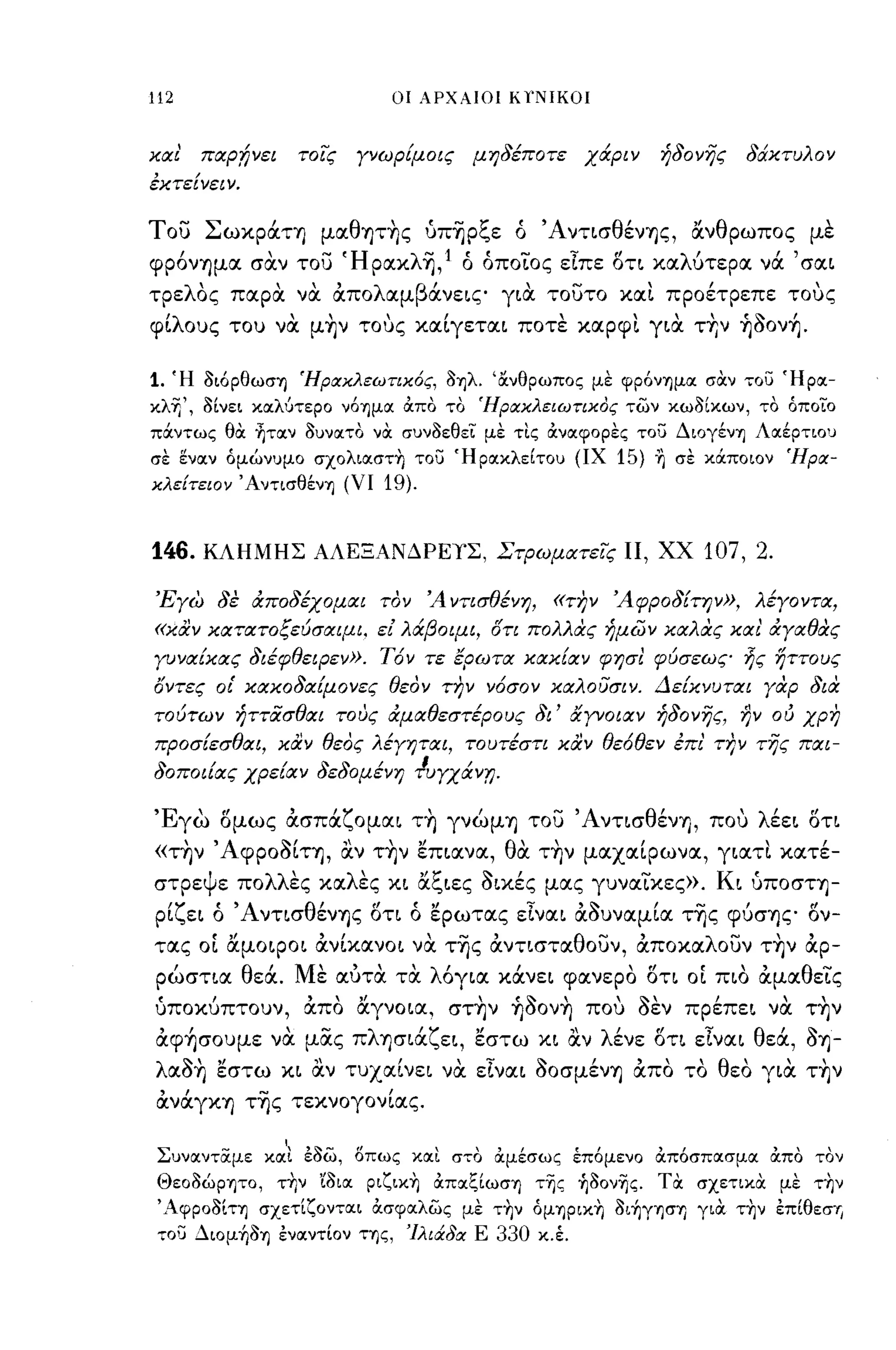 -
112                               οι ΑΡΧΑΙΟ! Κ/ΝΙΚΟ!



χocι'   πocρ;ήνει       τοίς   γνωρΕμοις   μηδέποτε     χάριν   ήδονης   δάχτυλον
έχτεΕνειν.

του ΣωκράΤΥ) μαθψ~ς ύπΊjρξε ό                     ' ΑνησθένYjς,   άνθρωπος με
φρ6νYjμα σαν του ΉρακλΊj,1 ό όποΤος εΙπε ση καλύτερα νά 'σαι
τρελΟς παρα να απολαμβάνεις για τουτο και προέτρεπε τους
φΙλους του να μ~ν τους καΙγεται ποτε καρφι για τ+;ν ~Ooν~.

1. Ή οιόρθωσΊ) ΉραΧλεωτιΧός, ΟΊ)λ. Ίχνθρωπος μΙ: φρόνΊ)μοι σαν τοσ Ήροι­
κλr," οΙνει κοιλύτερο νόΊ)μοι απο το ΉραΧλειωτιχος των κωοΙκων, το όποιο
πOCντως θα ~τoιν ουνοιτο να συνοεθει μΙ: τις ανοιφορl:ς τοσ ΔιογένΊ) Λοιέρτιου
σΙ: ί:νοιν όμώνυμο σχoλιoιστ~ τοσ ΉροικλεΙτου (ΙΧ         15) η σε κOCποιον Ήρα­
χλε{τειον ΆντισθένΊ) (ΥΙ         19).


146.    ΚΛΗΜΗΣ ΑΛΕΞΑΝΔΡΕΥΣ, Στρωμocτείς Π, ΧΧ                      107, 2.

 'Ξγω δε αποδέχομαι τον Ά ντισθένη,                «την Άφροδ{την», λέγοντα,
«χαν χocτατοξεύσαψι. ε[ λάβοψι, οτι πολλας ήμων χocλας χα ι' αγαθας
γυνocΕχας διέφθειΡεν». Τόν τε ερωτoc χαχΕocν φησl φύσεως ~ς ηττους
οντες οι' χαχοδocΕμονες θεον την νόσον χocλουσιν. ΔεΕχνυτocι γαρ δια
τούτων ήττιiσθocι τους αμocθεστέρους δι' αΥνοιocν ήδονης, ην ου χρη
προσΕεσθocι, χαν θεος λέγηται, τουτέστι χαν θεόθεν έπι' την της πocι-
"     /      / " δομενη Tuyxocvr;.
σοποιιocς χρειocν σε
                       /   Ι   /


Έγω σμως ασπάζομαι τ~ γνώμΥ) του ΆνησθένYj, που λέει ση
«τ~ν ΆφροοΙη, αν τ~ν επιανα, θα τ~ν μαχαΙρωνα, γιατι κατέ­
στρεψε πολλες καλες κι άξιες οικές μας γυναΤκες». Κι ύποστYj­
 ρΙζει ό Ά νησθένYjς ση ό ερωτας εΙναι αουναμΙα τΊjς φύσYjς σν­
τας ΟΙ άμοιροι ανΙκανοι να τΊjς ανησταθουν, αποκαλουν τ~ν αρ­
 ρώστια θεά. Με αύτα τα λ6για κάνει φανερο ση ΟΙ πιο αμαθεΤς
 ύποκύπτουν, απο άγνοια, στ~ν ~ooν~ που οεν πρέπει να τ~ν
 αφ~σoυμε να μας πλYjσιάζει, εστω κι αν λένε ση εΙναι θεά,                    oYj-
 λαo~ εστω κι αν τυχαΙνει να εΙναι οοσμένΥ) απο το θεο για τ~ν
 ανάγΚΥ) τΊjς τεκνογονΙας.
                    ,
 ΣυνlΧνταμε κlΧι έοω, οπως κlΧι στο ιχμεσως επομενο απόσπlΧσμlΧ απο τον
 Θεοοώρψο, τΊιν 'ίOΙIΧ pιζικ~ απlΧζΙωσΊ) της ~ooνης. τα σχετικα μΙ: τ~ν
 'ΑφΡΟΟΙΤΊ) σχετΙζOντlΧι άσφlΧλως μΙ: τ~ν όμΊ)PΙΚ~ oι~γΊ)σΊ) για τ~ν έπ[θεσΊj
 τοσ Διoμ~OΊ) ένlΧνΤΙOν ΤΊ)ς, 'Ιλιάδα Ε      330 κ.έ.
 