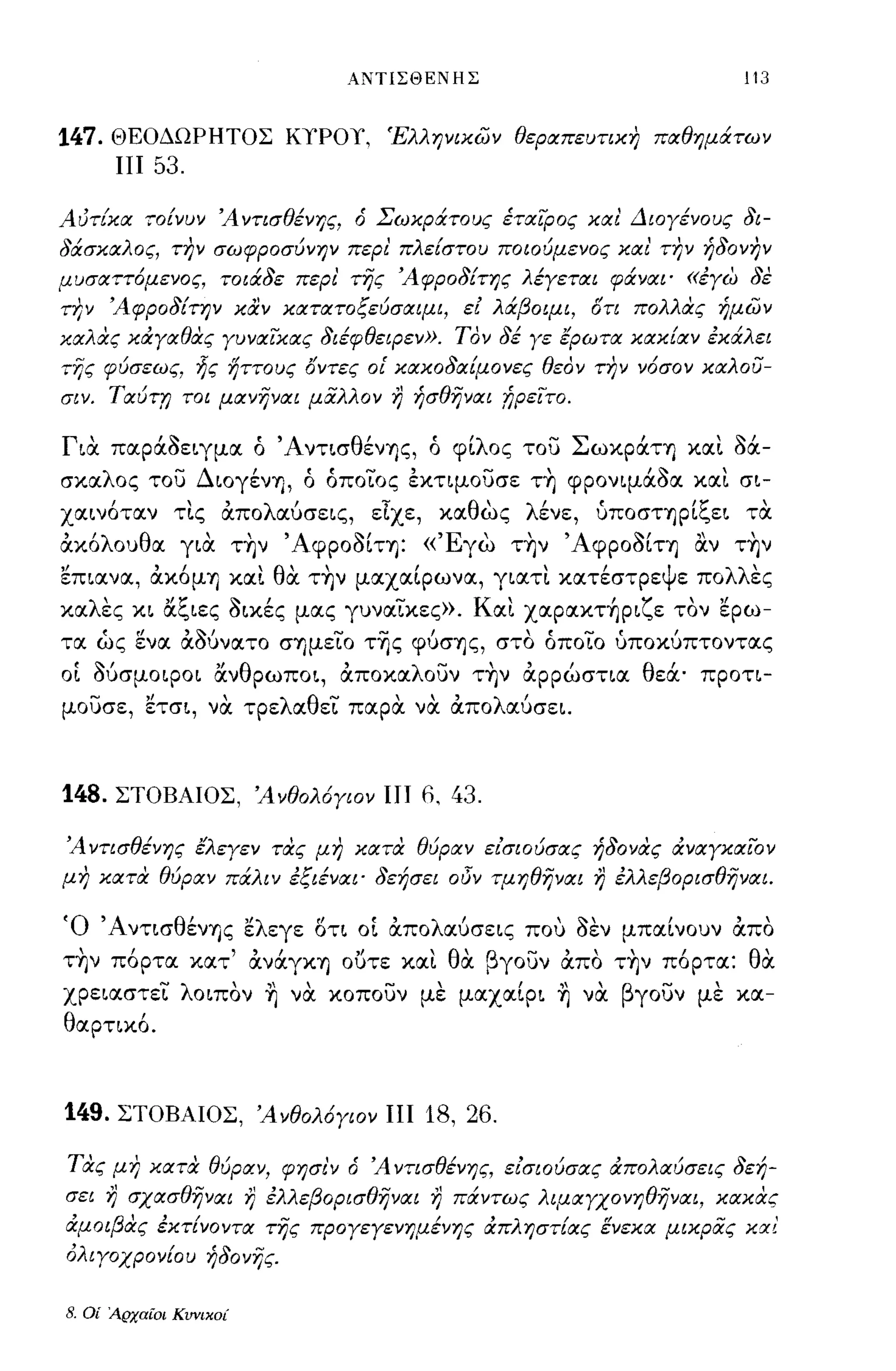 ΑΝΤΙΣΘΕΝΗΣ                                       113


147.    ΘΕΟΔΩΡΗΤΟΣ ΚΤΡΟΤ, Έλληνικων θεplΧπευτικη ΠlΧθημάτων
         ΠΙ   53.

AυτίκlΧ τοίνυν Ά ντισθένης, ό Σωκράτους έΤIΧΙPOς κιχ ι' Διογένους δι­
δάσΚlΧλoς, την σωφροσύνην περι' πλείστου ποιούμενος κΙΧ ι' την ήδονην
μυσlΧττόμενoς, τοιάδε περι' της Άφροδίτης λέγετlΧι φάνlΧι· «έγω δε
την Άφροδίτην καν ΚIΧΤIΧΤOξεύσlΧtμι, εΙ λάβotμι, στι πολλας ήμων
κlΧλας κάγlΧθας γυνlΧικlΧς διέφθεφεν». Τον δέ γε έpωτlΧ κlΧκίlΧν έκάλει
της φύσεως, ljς ηττους σντες οι' ΚIΧΚOδlΧίμOνες θεον την νόσον κlΧλOυ­
σιν. ΤlΧύτη τοι μlΧνηνlΧι μαλλον         r)   ήσθηνlΧι !;ρεΙτο.

Για. παΡάaειγμα ό ΆντισθένΎ)ς, ό φίλος του ΣωκράΤΎ) κα~ a!Χ­
σκαλος του ΔιογένΎ), ό όποιος έκημουσε τ~ φΡονψάaα κα~ σι-
χαινοταν,       τις "   απο λ'
                             αυσεις,    τ
                                       ε.χε,    κα θ'
                                                    ως    λ"
                                                           ενε,   υποσΤΎ)Ρ 'ζ'
                                                                           ι",ει τα

ακόλουθα για. τ~ν ΆφΡοaίΤΎ): «'Εγω τ~ν ΆφΡοaίΤΎ) αν τ~ν
επιανα, ακόμΎ) κα~ θα. τ~ν μαχαίρωνα, γιατ~ κατέστρεψε πολλες
καλες κι άξιες aικές μας γυναικες». Kα~ xαpακτ~pιζε τον ερω­
τα ως ενα αΜνατο σΎ)μειο της φύσΎ)ς, στο όποιο ύποκύπτοντας
ΟΙ Μσμοφοι άνθρωποι, αποκαλουν τ~ν αρρώσηα θεά· προη­
μουσε, ετσι, να. τρελαθει παρα. να. απολαύσει.



148.    ΣΤΟΒΑΙΟΣ, Άνθολόγιον ΠΙ 6, 43.

Ά ντισθένης έλεγεν τας μη κlΧτα θύplΧν είσΙOύσlΧς ήδονας άνIΧγΚIΧΙOν
μη κlΧτα θύplΧν πάλιν έξιένlΧι· δεήσει ol5v τμηθηνlΧ!             r)   έλλεβopισθηνlΧι.

Ό ΆνησθένΎ)ς ελεγε οτι ΟΙ απολαύσεις που aEV μπαίνουν απο
τ~ν πόρτα κατ' ανάγΚΎ) ουτε κα~ θα. βγουν απο τ~ν πόρτα: θα.
χρειαστει λοιπον ~ να. κοπουν με μαχαίρι ~ να. βγουν με κα­
θαρηκό.



149. ΣΤΟΒΑΙΟΣ, Άνθολ6γιον ΠΙ 18, 26.

τας μη κlΧτα θύplΧν, φησι'ν ό Ά ντισθένης, εlσιoύσlΧς άΠOλlΧύσεις δεή­
σει r) σχlΧσθηνlΧι r) έλλεβopισθηνlΧι r) πάντως λtμlΧγΧOνηθηνlΧι, κlΧκας
άμοιβας έκτίνOντlΧ της προγεΥενημένης άπληστίlΧς ενεκlΧ μικρας κχι'
ολιγοχρονίου ήδονης.

8.   Οί Αρχαίοι Κυνικοί
 