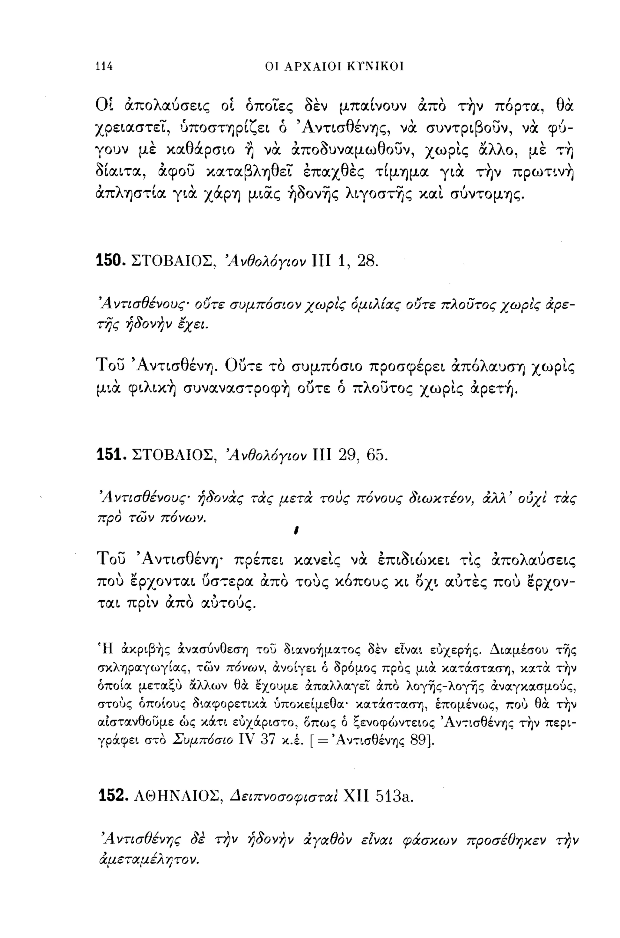 -
114                        οι ΑΡΧΑΙΟΙ Κ,ΝΙΚΟΙ



Οί άπολαuσε~ς οί όποΤες aεν μπα(νουν άπα τ~ν πόρτα, θα
xρε~αστεΤ, ύΠOστΊJρ(ζε~ ό Άντισθέν'f)ς, να συντρ~βoυν, να φu­
γουν με χαθάρσ~o ~ να άποaυναμωθουν, χωρις αλλο, με τ~
a(α~τα, άφου χαταβλ'f)θεΤ έπαχθες τ(μ'f)μα γ~α τ~ν πρωτ~ν~
άπλφτ(α γ~α        XtXP'f) μ~ας ~aονης λ~γoστης χαι σUντομ'f)ς.


150.   ΣΤΟΒΑΙΟΣ, Άνθολόγιον ΠΙ       1, 28.

Ά ντισθένους ουτε συμπόσιον χωρι'ς όμιλ[ας ουτε πλούτος χωρι'ς &:ρε­
της ήδονην lχει.


του Άντ~σθέν'f). Ο.Jτε τα συμπόσιο πρoσφέρε~ άπόλαυσ'f) χωρις
μ~α φ~λ~χ~ συναναστρoφ~ ο.Jτε ό πλουτος χωρις άρετ~.



151.   ΣΤΟΒΑΙΟΣ, Ά νθολόγιον ΠΙ      29, 65.

Ά ντισθένους ήδονας τας μετα τους πόνους διωκτέον, &:λλ' ούχι' τας
προ των πόνων.


του Άντισθέν'f)' πρέπε~ χανεις να έπ~a~ώχε~ τις άπολαuσε~ς
που ερxoντα~ uστερα άπα τους χόπους χ~ ox~ αυτες που ερχον­
τα~ πριν άπα αUτοUς.


Ή άκριβ+Ις άνασύνθεσΊ] του διανo~ματoς δεν εΙναι ευχεp~ς. ΔιαμέσοΙ) τΊjς
σκλΊ]ραγωγίας, των π6νων, άνοίγει ό δρόμος προς μιά κατOCστασΊ], κατά την
όποία μεταςυ αλλων θά εχοuμε άπαλλαγεϊ: άπο λoγΊjς-λoγΊjς άναγχασμούς,
στους όποίους διαφορετικά 1Jποκείμεθα' κατOCστασΊ], έπομένως, που θά τ+Ιν
αιστανθουμε ώς κOCτι ευχOCριστο, οπως ό ςενοφώντειος ΆντισθένΊ]ς Τ1)ν περι­
γρOCφει στο Συμπ6σιο ιν 37 κ.Ι   [= ΆντισθένΊ]ς 89].


152.   ΑΘΗΝΑΙΟΣ, Δειπνοσοφισται ΧΠ         513a.

 Ά ντισθένης δε την ήδονην &:γαθον ε[ναι φά:σκων προσέθηκεν την
&:μεταμέλ ητο ν.
 