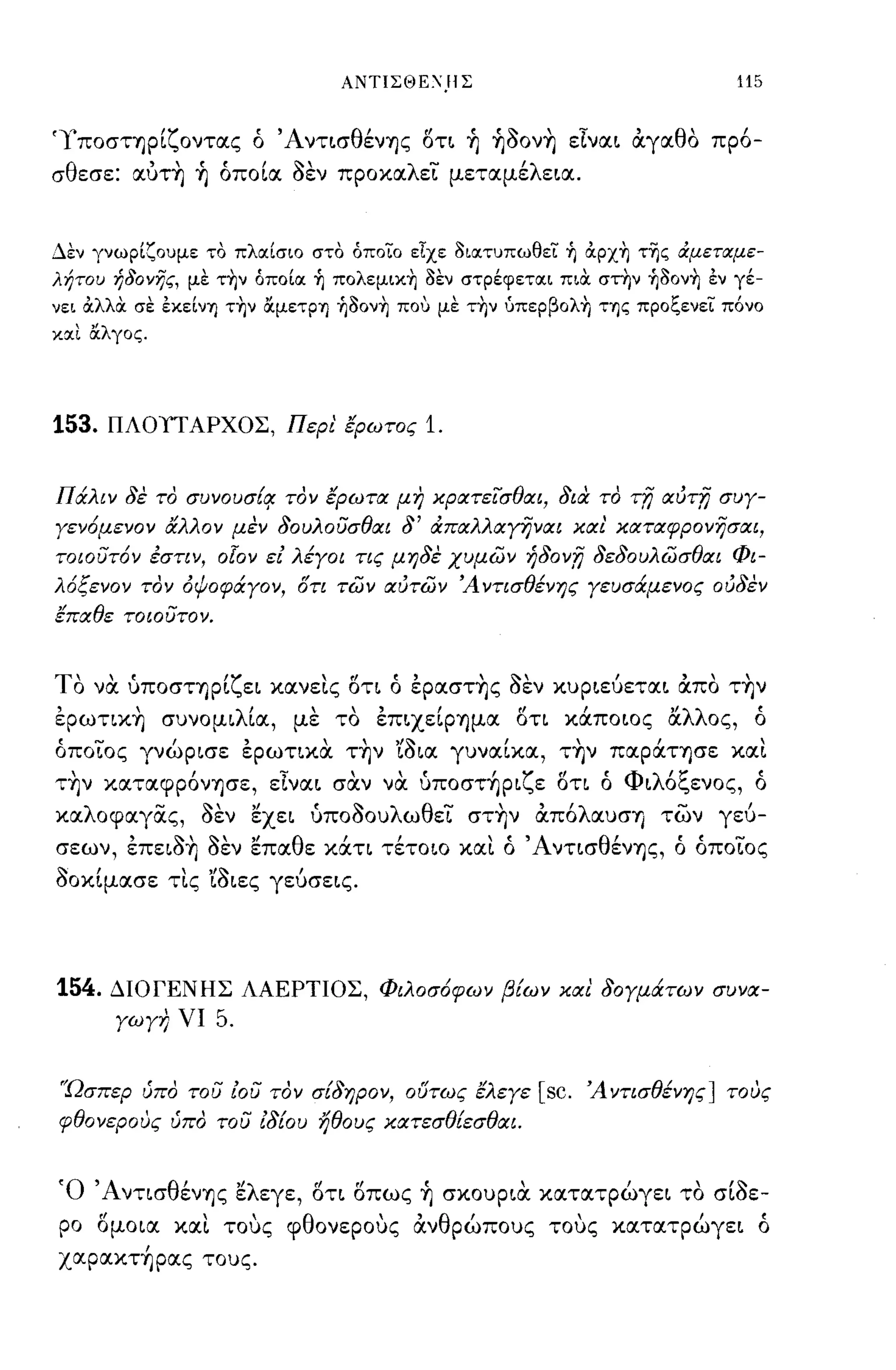 ΑΝΤΙΣΘΕ:Ί)ΙΣ                                     115


'γπoσΤΊjpίζOντας ό ΆντισθένΊjς οτι ή ήooν~ είναι άγαθο πρ6-
σθεσε: αύτ~ ή όποία οεν προκαλεί μεταμέλεια.


Δεν γνωρίζουμε το πλαίσιο στο όποίο εΤχε 3ιατυπωθεί ή αρχή τΊjς άμεταμε­
λήτοΙ) ήδονης, με τήν όποία ή πολεμική 3εν στρέφεται πια στην ή30νή έν γέ­
νει αλλOC σε έκείνΊJ τήν ocμεΤΡΊJ ή30νή που με τήν υπερβολή ΤΊJς προξενεί πόνο
και OCλγος.




153.   ΠΛΟΠΑΡΧΟΣ, Περι' έρωτος            1.


Πάλιν δε το σuνοuσ{q: τον έρωτιΧ μη χρατεισθιΧΙ, δια το             'Tn   ΙXUTn συγ­
γεν6μενον αλλον μεν δουλοϋσθιΧΙ δ' ιΧΠιΧλλιΧyi}νιΧΙ χιχι' ΧιΧΤιΧφρονησαι,
τοιοϋτ6ν εστιν, ο[ον ει λέγοι τις μηδε χυμων ήδον,η δεδουλωσθιΧΙ Φι­
λ6ξενον τον όψοφάγον, ότι των ιΧύτων Ά ντισθένης γευσάμενος ούδεν
έΠιΧθε τοιοϋτον.


Το
 ,     ,t
     να υΠOσΤΊjpι
                   'ζ          'f!   t,        ':."            ,
                        ει κανεις οη ο εpασΤΊjς οεν κυριευεται απο ΤΊjν
                                                                           '"

εpωηκ~ συνομιλία, με το εΠΙXείpΊjμα οη κάποιος ά.λλος, ό
όποίος γνώρισε ερωηκα. τ~ν 'ίοια γυναίκα, τ~ν παpάΤΊjσε και
  ,         ι
ΤΊjν καταφpOνΊjσε,
                  ';'   ,   ,t       Ι ζ"
                 ειναι σαν να υΠOσΤΊjpι ε οη ο
                                              'Φ λ'"C       '
                                                 ι ο",ενος, ο

καλοφαγας, οεν εχει ύποοουλωθεί στ~ν άπ6λαυσΊj των γεύ­
σεων, επειo~ οεν επαθε κάη τέτοιο και ό ΆντισθένΊjς, ό όποίος
οοκίμασε τις 'ίοιες γεύσεις.




154.   ΔΙΟΓΕΝΗΣ ΛΑΕΡΤΙΟΣ, Φιλοσ6φων β{ων χιχ!. δογμάτων συνιΧ­
       γωγη νι     5.

'Ώσπερ ύπο τοϋ ιοϋ τον σ{δηρον, ουτως έλεγε            [sc.   Ά ντισθένης] τους
φθονερους ύπο τοϋ Εδ{ου ήθους ΧιΧτεσθ{εσθιΧΙ.


Ό ΆνησθένΊjς ελεγε, οτι οπως ή σκουρια. κατατρώγει το σίοε­
ρο ομοια και τοuς φθονεροuς άνθρώπους τοuς κατατρώγει ό
xαpακτ~pας τους.
 