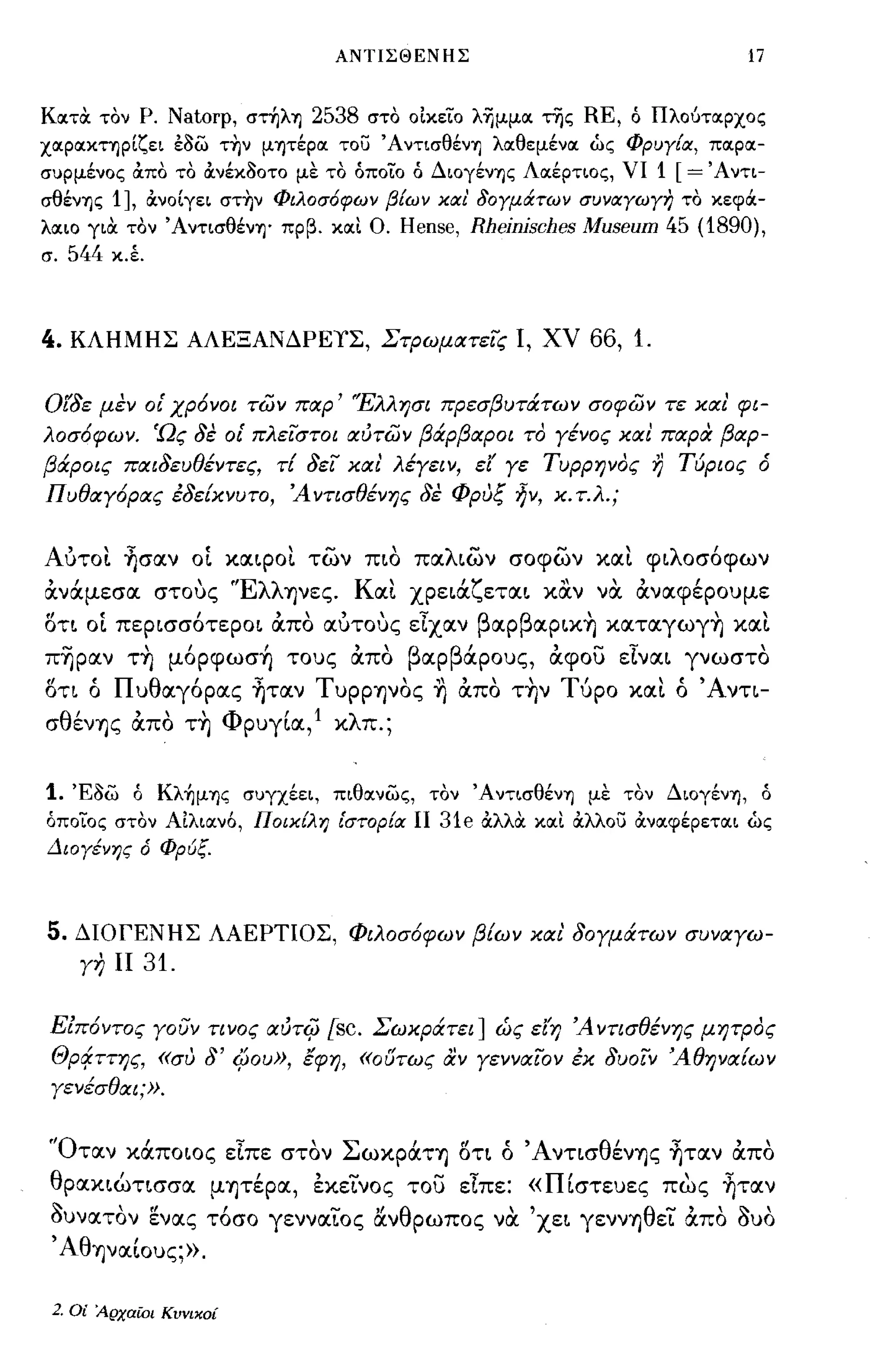 ΑΝΤΙΣΘΕΝΗΣ                                          17


Κotτα τον Ρ.       Natorp,   στηλ"l)   2538   στο οίκειο λΊjμμot της   RE,   ό Πλούτotρχος
χotρotκτηρίζει έ/)ω την μψέρot του Άντισθέν"l) λotθεμένot ώς Φρυγ!οι, πotρot­
συρμένος OCπο το OCνέκ/)οτο με το όποιο ό Διογέν"l)ς Λotέρτιος, νι               1 [=' Α ντι­
σθέν"l)ς   1],   OCνοΙγει στην Φιλοσ6φων β!ων κοιι' δογμάτων συνοιγωγη το κεφιi­
λotιο για τον Άντισθέν"l)' πρβ. κotι Ο.          Hense, Rheinisches Museum 45 (1890),
σ.   544   κ.Ι




4.   ΚΛΗΜΗΣ ΑΛΕΞΑΝΔΡΕιΣ, ΣτΡωματεϊς Ι, ΧV                               66, 1.

Οίδε μεν ο{ χρ6νοι των παρ' 'Έλλησι πρεσβυτάτων σοφων τε και' φι­
λοσ6φων. 'Ως δε ο{ πλεϊστοι αύτων βάρβαροι το γένος και παρα βαρ­
βάροις παιδευθέντες, τΕ δεϊ χαι λέγειν, εί' γε Τυρρηνος                          r)   Τύριος ό
Π υθαγ6ρας έδεΕχνυτο, Ά ντισθένης δε φρυξ ~ν, χ. τ.λ.;


Αυτο!. ~σα.ν           OL   κα.φο!. των πιο παλιων σοφων κα!. φιλοσόφων
άνάμεσα στους 'Έλληνες. Κα!. χρειάζεται καν να άναφέρουμε
οτι   OL   περισσότεροι άπο αυτους εΙχαν βαpβαpικ~ καταγωγ~ κα!.
π~pαν τ~ μόpφωσ~ τους άπο βαρβάρους, άφου εΙναι γνωστο
οη ό Πυθαγόρας ~ταν Τυρρψος ~ άπο τ~ν Τύρο κα!. ό Άνη­
σθένΎ)ς άπο τ~ ΦρυγΙα,l κλπ.;


1.   Έ/)ω ό Κλ~μ"l)ς συγχέει, πιθotνως, τον Άντισθέν"l) με τον Διογέν"l), ό
όποιος στον Αιλιocν6, Ποικ!λη [στορ!οι ΙΙ            31e   OCλλιΧ κocι OCλλου OCνocφέρετocι ώς
Διογένης ό ΦΡUξ.



5.   ΔΙΟΓΕΝΗΣ ΛΑΕΡΤΙΟΣ, Φιλοσ6φων βΕων χαι' δογμάτων συναγω­
      γη ΙΙ      31.

 ΕΖπ6ντος γοUν τινος αύτψ            [sc. Σωχράτει] ώς ειη Ά ντισθένης μητρος
 Θρο/ττης, «συ δ'           4Jou», έφη, «ουτως αν γενναϊον έχ δυοϊν ΆθηναΕων
 γενέσθαι;».


 'Όταν κάποιος εΙπε στον ΣωκράΤΎ) οη ό ΆνησθένΎ)ς ~ταν άπο
 θρακιώτισσα μΎ)τέρα, εκεΤνος του εΙπε: «ΠΙστευες πως ~ταν
 Sυνατον ενας τόσο γενναΤος &νθρωπος να 'χει γεννΎ)θεΤ άπο Suo
 , ΑθΎ)ναΙους;».

 2. Οί Αρχαϊοι Κυνικοί
 