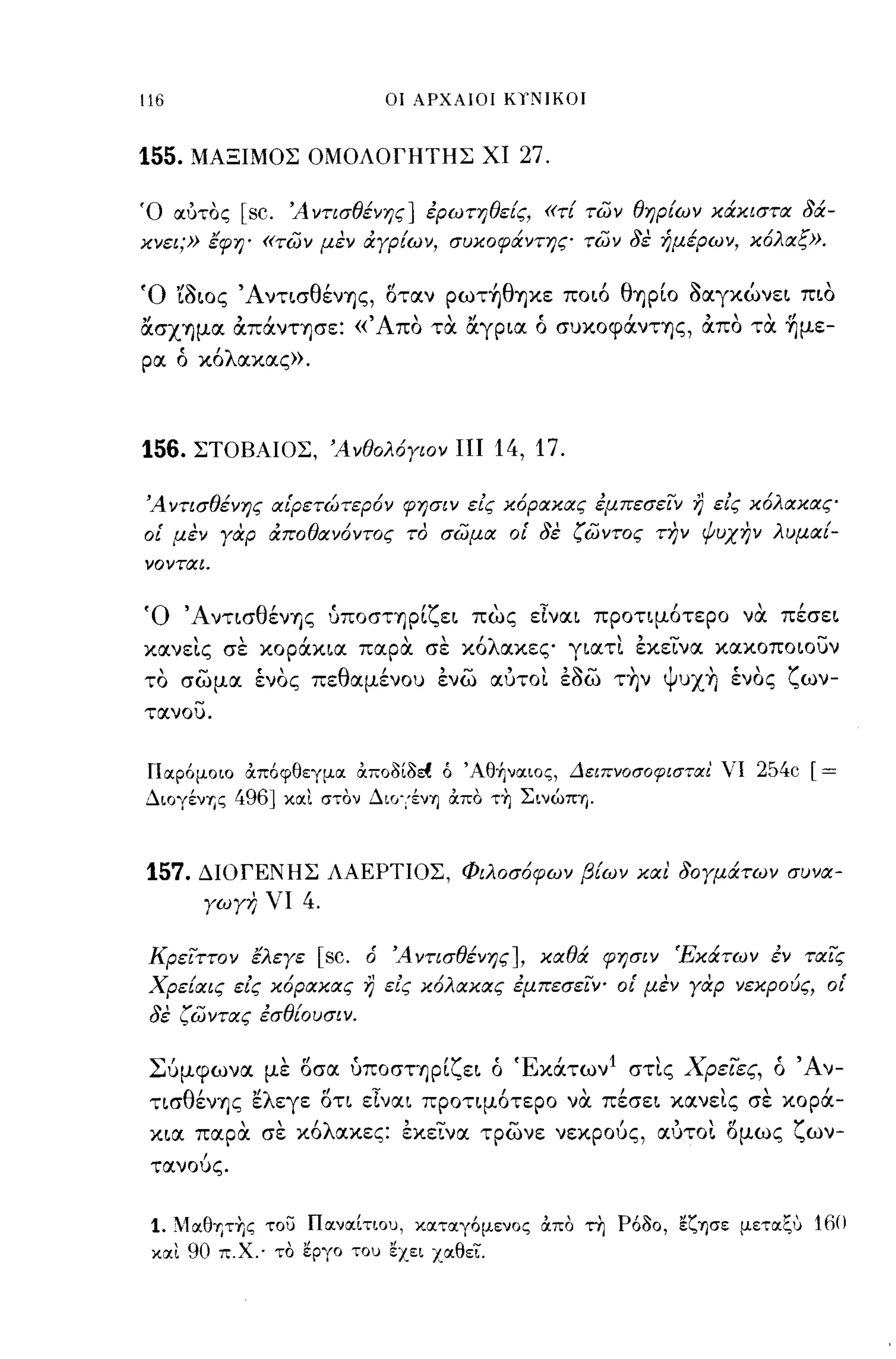-
116                                οι ΑΡΧΑΙΟΙ ΚΥΝΙΚΟΙ



155.   ΜΑΞΙΜΟΣ ΟΜΟΛΟΓΗΤΗΣ ΧΙ                    27.

Ό ocύτος     [sc.   Ά ντισθένης] έρωτηθεις, «τι των θηριων κάκιστα 8ά­
κνει;» εφη' «των μεν ιΧγριων, συκοφάντης των 8ε ήμέρων, κόλαξ».

Ό 'ίδως ΆντισθένΎjς, 6ταν pωτ~θΎjκε ποιό θΎjpίO δαγκώνει πια
ασXΎjμα απάνΤΎjGε: «Άπα τα αγρια ό συΚOφάνΤΎjς, απα τα ~με­
ρα ό κόλακας».



156.   ΣΤΟΒΑΙΟΣ, Άνθολόγιον ΠΙ                14, 17.

Ά ντισθένης αι'ρετώτερόν φησιν εΙς κόρακας έμπεσεϊΎ               r)   εΙς κόλακας
οΙ' μεν γαφ ιΧποθανόντος το σωμα οΙ' 8ε ζωντος Τ)7ν ψυχην λυμαι­
νονται.




(ο 'Aντισθέν~ς ύΠOσΤΊjpίζει πως εΙναι προτιμότερο να πέσει
κανε~ς σε κοράκια παρα σε κόλακες γιατ~ εκεινα κακοποωυν
τα σωμα ένας πεθαμένου ενω αύΤO~ εδω τ~ν Ψυx~ ένας ζων­
τανου.




ΓΙσ.ρ6μοιο απ6φθεγμσ. αποδίδd ό Άθ+Ινσ.ιος, Δειπνοσοφισταί νι 254c             [=
ΔΙOγένΎjς   496] κσ.ι στον ΔΙCΙγενΎj απο τ~ ΣινώΠΊ).


157.   ΔΙΟΓΕΝΗΣ ΛΑΕΡΤΙΟΣ, Φιλοσόφων βιων και 80γμάτων συνα­
        γωγη νι       4.

 Κρειττον ελεγε        [sc.   ό Ά ντισθένης], καθά φησιν Έκάτων έν ταις
 Χρειαις εΙς κόρακας          r)   εΙς κόλακας έμπεσεΙΥ" οΙ' μεν γαρ νεκρο(;ς, οΙ'
 8ε ζωντας έσθΙουσιν.


 Σύμφωνα με 6σα ύΠOσΤΎjpίζει ό Έκάτων Ι στ~ς ΧρεΊες, ό Άν­
 τισθένΎjς ελεγε 6τι εΙναι προτιμότερο να πέσει κανε~ς σε κορά­
 κια παρα σε κόλακες: εκεινα τρωνε νεκρούς, αύΤO~ 6μως ζων­
 τανούς.


 1. .1σ.θΎjτ~ς   του Π σ.νσ.[τιου , κσ.τσ.γ6μενος σ.πο ~ Ρ6δο, εζ-ησε μετσ.ζυ 16()
 κσ.ι 90 Π.Χ.· το εργο του εχει χσ.θεΙ.
 