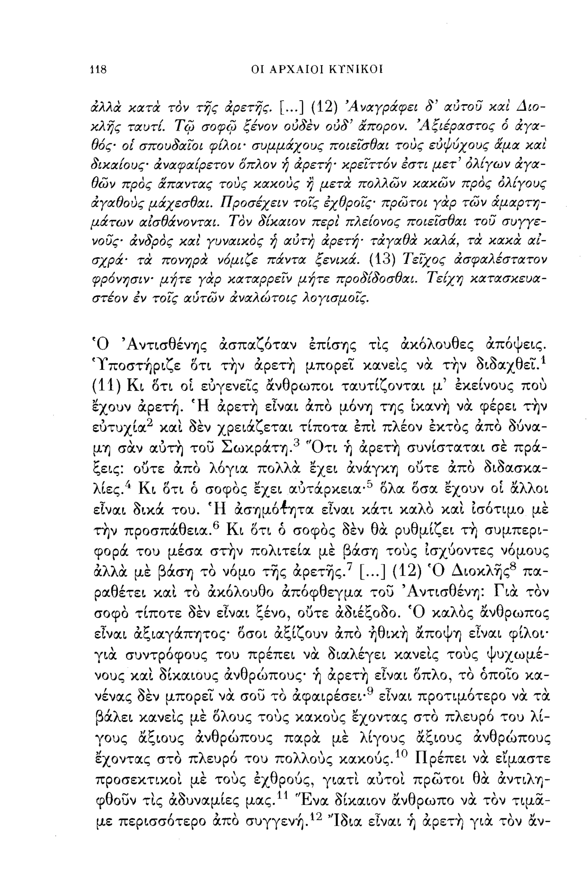 -
118                                οι ΑΡΧΑΙΟΙ ΚΥΝΙΚΟΙ



άλλα κατα τον της άρετης.                    [ ... ] (12)   Ά ναγράφει δ' αύτοΙ; και Διο­
κλης ταυτΙ        Ti{J   σοφi{J ξένον ούδεν ούδ' απορον. Άξιέραστος ό άγα­
θ6ς οι' σπουδαιοι φίλοι· συμμάχους ποιεισθαι τους εύψύχους αμα και
δικαίους άναφαίρετον δπλον ή άρετή· κρειττ6ν έση μετ' όλίγων άγα­
θών προς απαντας τους κακους η μετα πολλών κακών προς όλίγους
άγαθους μάχεσθαι. Προσέχειν τοις έχθροις πρώτοι γαρ τών ά.μαρτη­
μάτων αίσθάνονται. Τον δίκαιον περι πλείονος ποιεισθαι τοΙ; συγγε­
vouςo άνδρος και' γυναικος ή αύτη άρετή· τάγαθα καλά, τα κακα αί­
σχρά· τα πονηρα ν6μιζε πάντα ξενικά.                           (13) Tε'iχoς άσφαλέστατον
φρ6νησιψ μήτε γαρ καταρρειν μήτε προ δίδο σθαι. Τείχη κατασκευα­
στέον έν τοις αύτών άναλώτοις λογισμοις.


'Ο        'Α ντ~σ θ'
                   ενΎjς    ,     Ί"
                            ασπαl..,οταν           "
                                                   επ~σΎjς      "'λ ου θ ες
                                                               τις ακο                 "Ψ ε~ς.
                                                                                       απο

'ι πoστ~p~ζε στ~ τ~ν άpετ~ μπορει κανεις να τ~ν 3~3αχθει.l
(11) K~ στι οί ευγενεις ανθpωπo~ ταυτίζoντα~ μ' εκείνους που
'έχουν άpετ~. Ή άpετ~ εlνα~ άπο μόνΎj ΤΎjς ίκαν~ να φέpε~ τ~ν
ευτυχία 2 και 3εν χpε~άζετα~ τίποτα επι πλέον εκτος άπο Μνα­
μΎj σαν αυτη του ΣωκpάΤΎj.3 'Ότ~ ~ άpετ~ συνίστατα~ σε πρά­
ξε~ς: ουτε άπο λόγ~α πολλα 'έχε~ άνάγΚΎj ουτε άπο 3~3ασκα­
λίες.4 K~ στ~ ό σοφος 'έχε~ αυτάpκε~α·5 σλα σσα 'έχουν οί αλλo~
εlνα~ 3~κά του. Ή άσΎjμό.fΎjτα εlνα~ κάτ~ καλο και Ισότιμο με
την προσπα θ ε~α. 6
  ,               ,             Κ'"
                                 ~ οτι   ο            '''''
                                               σοφος οεν       θ'
                                                                α   ρυ θ'Ί'       '
                                                                        μ~l..,ε~ ΤΎj   συμπεp~-

   ,
φορα        του
                   ,
                  μεσα
                              ,
                           σΤΎjν
                                     λ'
                                   πο ~τε~α
                                                      'β'
                                                     με ασΎj
                                                                    "Ι            ι
                                                                  τους ~σχυoντες νομους

άλλα με βάσΎj το νόμο τ~ς άpετ~ς.7 [ ... ] (12) Ό Διoκλ~ς8 πα­
pαθέτε~ και το άκόλουθο άπόφθεγμα του ΆντισθένΎj: Γ~α τον
σοφο τ~πoτε οεν ε~να~ Ι..,ενο, ουτε αο~εl..,οοο. 'Ο κα λ'
    "        ""  ';'  'C'       "   ''''''C '"             "θ
                                                        ος αν ρωπος

εlνα~ άξ~αγάπψoς σσo~ άξίζουν άπο ~θ~κ~ αΠOψΎj εlνα~ φίλo~·
γ~α   "   συντροφους       του       "
                                   πpεπε~        να    '" λ'
                                                       o~α εγε~     κανε~ς"ψ'
                                                                           τους υχωμε-

νους και 3ίκα~oυς άνθρώπους ~ άpετ~ εlνα~ σπλο, το όποιο κα­
νένας 3εν μπορει να σου το άφαιpέσε~·9 εlνα~ προτιμότερο να τα
   'λ
 β α ε~     κανε~ς με ο ους τους κακους εχοντας στο π λ ευρο του
                  "   "λ                 '             '"                  ,           '    λ'~-

γους αξ~oυς άνθρώπους παρα με λίγους αξ~oυς άνθρώπους
 εχοντας στο πλευρό του πολλους κακούς.1Ο Πpέπε~ να εϊμαστε
 προσεκτικοι με τους εχθρούς, γ~ατι αυτοι πpωτo~ θα άντιλΊ)­
 φθουν τις ά3υναμίες μας.Ι1 'Ένα 3ίκαιον ανθρωπο να τον τιμα­
 με πεp~σσότεpo άπο συγγεν~.12 "I3~α εlνα~ ~ άpετ~ γ~α τον αν-
 