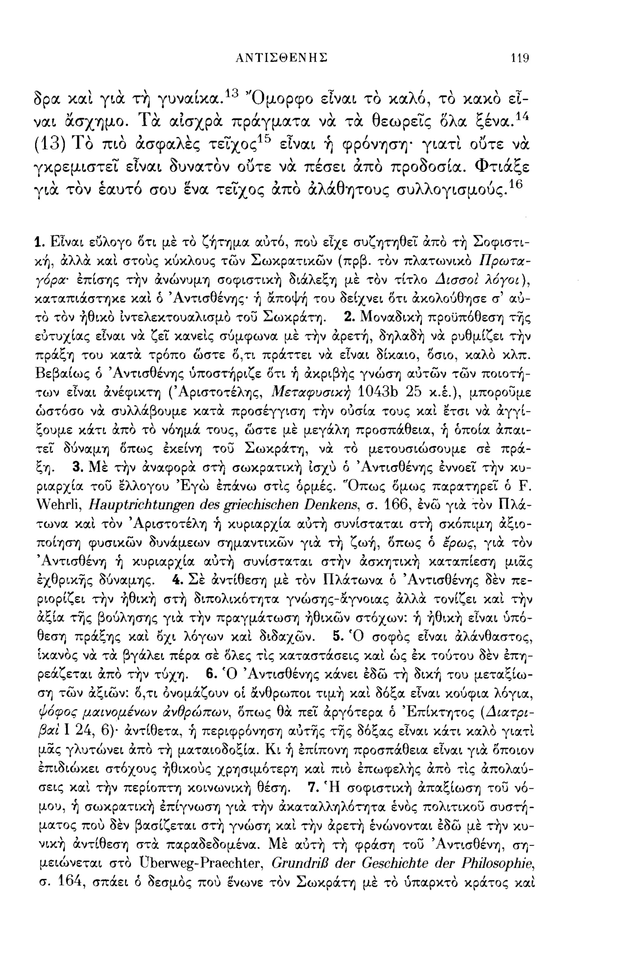 ΑΝΤΙΣΘΕΝΗΣ                                  119


apIΧ χαι για. τ~ γuνα[χα. 13 'Όμορφο εΙναι το χαλό, το χαχο εl­
ναι ασΧΎ)μο. τα. αΙσχρα. πράγματα να. τα. θεωρεϊς δλα ξένα. 14
(13) ΤΟ πιο άσφαλες τεϊχος15 εΙναι ~ φρόνΎ)σΎ)' γιατι ουτε να.
γχρεμιστει
              - ε.ναι
                ,       ~     ,
                        οuνατον
                                   "
                                  οuτε
                                          ,    ,
                                         να πεσει
                                                      "
                                                      απο
                                                                ~'Φ
                                                            προοοσια.
                                                                        'ι:
                                                                      ηα",ε

για. τον έαuτό crou ενα τεϊχος άπο άλάθΎ)τοuς σuλλογισμούς.16


1. Είναι ευλογο οτι με το ζ~ΤΊjμα ιxuT6, που είχε συζΊjτΊjθεί απο τ~ Σοφιστι­
κ~, αλλα και στους κύκλους των Σωκρατικων (πρβ. τον πλατωνικο Πρωτιχ­
Υ6ριχ' επίσΊjς τ~ν ανώνυμΊj σoφιστικ~ OΙOCλεξΊj με τον τίτλο Δισσοι' λ6ΥΟΙ),
καταΠΙOCστΊjκε και Ο ΆντισθένΊjς ή αποψή του οείχνει οτι αΚOλOύθΊjσε σ' ιxu­
το τον ήθικο ιντελεκτουαλισμο του ΣωκpOCτΊj.        2. Moναoικ~ πpoϋπ6θεσΊj τΎjς
εuτυχίας είναι να ζεί καν εις σύμφωνα με τ~ν αρετή, OΊjλαO~ να ρυθμίζει τ~ν
πpOCξΊj του κατα τρ6πο ωστε ο,τι πρOCττει να είναι οίκαιο, οσιο, καλο κλπ.
Βεβαίως Ο ΆντισθένΊjς ύποστήριζε οτι ή ακpιβ~ς γνώσΊj αuτων των ποιοτή­
των είναι ανέφΙΚΤΊj (ΆpισΤOτέλΊjς, Μετιχφυσικη        1043b 25 κ.έ.), μπορουμε
ώστ6σο να συλλOCβουμε κατα πpoσέγγισΊj τ~ν oucrlιx τους και ετσι να αγγί­
ξουμε κOCτι απο το ν6Ίjμoc τους, ωστε με μεγOCλΊj προσπOCθεια, ή οποία απαι­
τεί OUναμΊj    οπως εκείνΊj του ΣωκpOCΤΊj, να το          μετουσιώσουμε σε πρoc­
ξΊj. 3. Με τ~ν αναφορα στ~ σωκpατικ~ ισχυ ο ΆντισθένΊjς εννοεί τ~ν κυ­
ριαρχία του ελλογου Έγω επOCνω στις ορμές. 'Όπως ομως παpαΤΊjpεί ο F.
Wehrli, Hauptrichtungen des griechischen Denkens, σ. 166, ενω για τον ΠλOC­
τωνα και τον ΆpισΤOτέλΊj ή κυριαρχία ιxuT~ συνίσταται στ~ σκ6ΠΨΊj αξιο­
ΠOίΊjσΊj φυσικων ουνOCμεων σΊjμαντικων για τ~ ζωή, οπως ο έρως, για τον
ΆντισθένΊj ή κυριαρχία ιxuT~ συνίσταται στ~ν ασΚΊjΤΙΚ~ καταπίεσΊj μιας
εxθpικΎjς OUναμΊjς.     4. Σε αντ[θεσΊj με τον ΠλOCτωνα ο ΆντισθένΊjς οεν πε­
ριορίζει την ήθικ~ στ~ oιπoλικ6ΤΊjTα γνώσΊjς-αγνOιας αλλα τονίζει και τ~ν
αξία τΎjς βOύλΊjcrΊJς για τ~ν πpαγμOCτωσΊj ήθικων στ6χων: ή ήθικ~ είναι uπ6-
θεσΊj πpOCξΊjς και Όχι λ6γων και ΟιΟαχων.          5. Ό σοφος είναι αλOCνθαστος,
ίκανος να τα βγOCλει πέρα σε ολες τις καταστOCσεις και ως εκ τούτου οεν εΠΊj­
ρεOCζεται απο τ~ν τύXΊj.    6. Ό ΆντισθένΊjς κOCνει εοω τη οική του μεταξίω­
σΊj των αξιων: ο,ΤΙ όνομOCζουν οί ανθρωποι ΤΨ~ και 06ξα είναι κούφια λ6για,
ψ6φος μιχινομένων άνθρώπων, οπως θα πεί αργ6τερα ο ΈπίΚΤΊjTOς (ΔιιχτΡΙ­
βΙΧ! Ι 24, 6)· αντίθετα, ή πεpιφp6νΊJcrΊj αuτΎjς τΎjς 06ξας είναι κOCτι καλΟ γιατι
μocς γλυτώνει απο τ~ ματαιοΟοξία. Κι ή επίΠOνΊj προσπOCθεια είναι για οποιον
επιοιώκει στ6χους ήθιχους XPΊjσψ6τεpΊj και πιο επωφελ~ς απΌ τις απολαύ­
σεις και τ~ν πεpίOΠτΊj κoινωνικ~ θέσΊj.       7. Ή σoφιστικ~ απαξίωσΊj του ν6-
μου, ή σωκpατικ~ έπίγνωσΊj για τ~ν ακαταλλΊjλ6τΊjτα ένος πολιτικου συστή­
ματος που οεν βασίζεται στ~ γνώσΊ) και τ~ν αρετη ένώνονται έοω με τ~ν κυ­
νικ~ αντ[θεσΊj στα παραΟεΟομένα. Με ιxuT~ ΤΤΙ φpOCσΊj του ΆντισθένΊj, σΊ)­
μειώνεται στο Uberweg- Praechter, GrundriB der Geschichte der Philosophie,
σ. 164, σπOCει ό οεσμος που ενωνε τον ΣωκpOCτΊj με το ύπαρκτο κρOCτος και
 