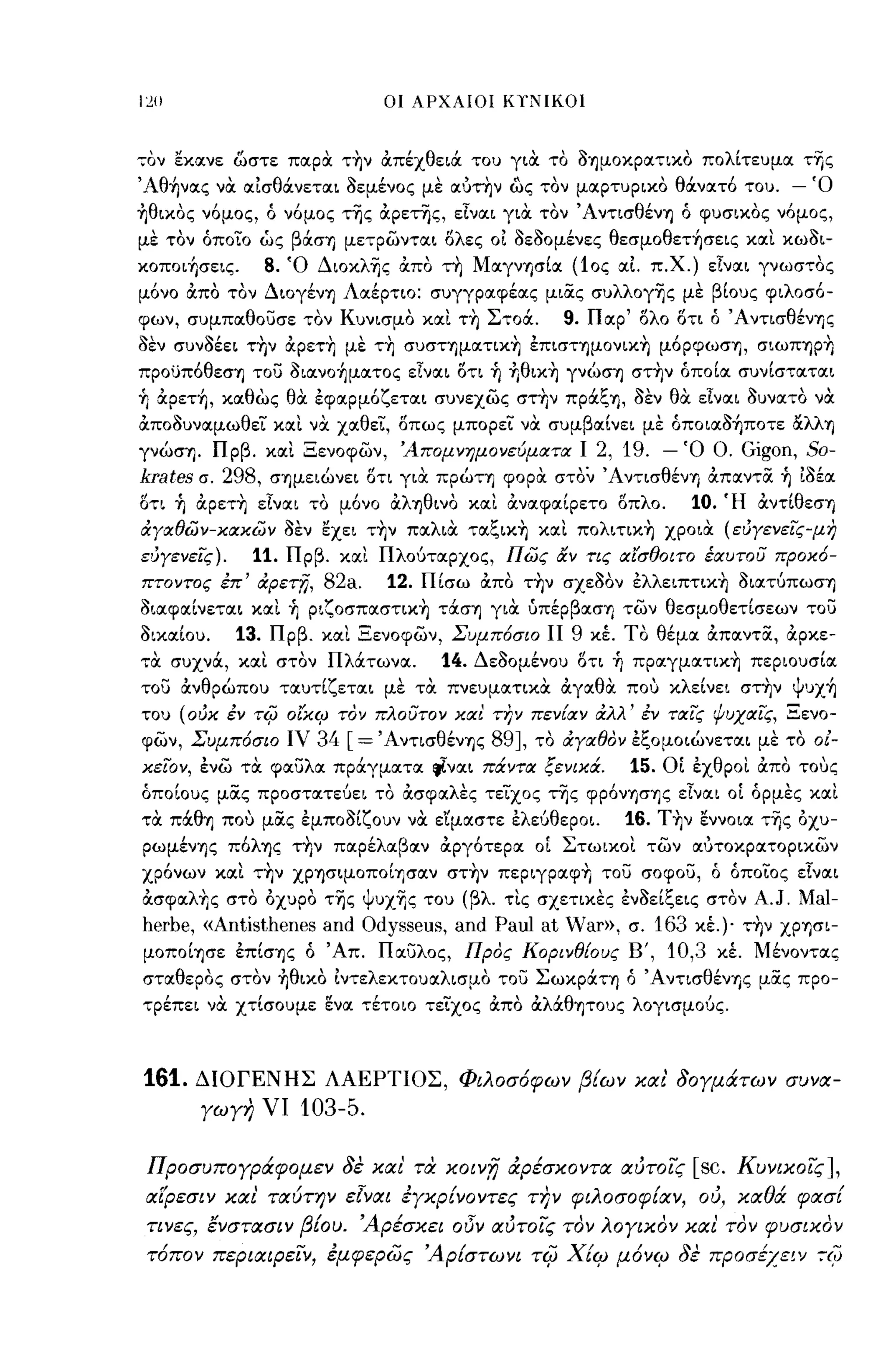 1:211                           οι ΑΡΧΑΙΟΙ ΚΤΝΙΚΟΙ



,;ον εχιχνε ώστε πιχρΟι τ~ν άπέχθειά του γιΟι το OΊjμOXpΙXΤΙxo πολΙτευμιχ τΎjς
Άθ~νιxς νΟι ιχίσθάνετιχι οεμένος με ιxό~ν ως τον μιχρτυριχο θάνιχτό του.          - Ό
~θιxoς νόμος, ό νόμος τΎjς άpετΎjς, είνιχι γιΟι τον' Α ντισθένΊj ό φυσιχος νόμος,
με τον όποίο ως βάσΊj μετρωντιχι ολες οί οεοομένες θεσμoθετ~σεις χιχι χωοι­
xoπoι~σεις.         8. Ό ΔιoxλΎjς άπο ~ MιxγνΊjσΙιx (10ς ΙΧΙ π.χ.) εΙνιχι γνωστος
μόνο άπο τον ΔΙOγένΊj ΛΙΧέρτιο: συγγριχφέιχς μιας συλλoγΎjς με βΙους φιλοσό­
φων, συμπιχθο)σε τον Κυνισμο χιχι τ~ Στοά.           9. Πιχρ' ολο οτι ό ΆντισθένΊjζ
οεν συνοέει τ~ν άpετ~ με τ~ συσημιxτιx~ έπισΤΊjμOνιX~ μόpφωσΊj, σιωΠΊjp~
πpoϋπόθεσΊj το) oιιxνo~μιxτoς εΙνιχι οτι ~ +Ιθιx~ γνωσΊj στ~ν όποΙιχ συνΙστιχτιχι
~ άpετ~, χιχθως θΟι έφιχρμόζετιχι συνεχως στ~ν πpάξΊj, οεν θΟι εΙνιχι ουνιχτο νΟι
άποουνιχμωθει χιχι να χΙΧθεί, οπως μπορεί νΟι συμβιχΙνει με όπoιιxo~πoτε α.λλΊj
γνωσΊj. Πρβ. χιχι Ξενοφων, 'Απομνημονεύματα Ι       2, 19. - Ό Ο. Gigon, 50-
krates   σ.
         298, σΊjμειωνει οτι γιΟι πρωη φορΟι στον ΆντισθένΊj άπιχντα ~ ίοέιχ
οτι ~ άpετ~ είνιχι το μόνο άλΊjθινO χιχι άνιχφιχΙρετο Οπλο.  10. Ή άντΙθεση
άΥαθων-χαχων οεν εχει τ~ν πΙΧλιΟι τιxξιx~ χιχι πoλιτιx~ χροιοι (εύΥενεις-μη
ευΥενεΙς).     11. Πρβ. χιχι Πλούτιχρχος, πως αν τις αισθοιτο έαυτου προΧ6-
πτοντος έπ' άρετΤί.    82a. 12. ΠΙσω άπο ~ν σχεΟΟν έλλειπτιx~ oΙΙXτύπωσΊj
οιιχφιχΙνετιχι χιχι ~ pιζoσπιxστιx~ τάσΊj γιΟι ύπέpβΙXσΊj των θεσμοθετΙσεων το)
ΟιχιχΙου.     13.   Πρβ. χιχι Ξενοφων, Συμπ6σιο ΙΙ 9 Χέ. ΤΟ θέμlχ άπιχντα, άρχε­
,;οι συχνά, χιχι στον ΠλιΧτωνιχ.      14. Δεοομένου ΟΤΙ ~ πpιxγμιxτιx~ περιουσΙιχ
το) άνθρωπου τιχυτΙζετιχι με τοι πνευμιχτιχΟι άγΙΧθΟι που ΧλεΙνει στ~ν Ψυx~
του (ούΧ έν τιfJ οιχιρ τόν πλουτον χα! την πεν{αν άλλ' έν ταις ψυχαις, Ξενο­
φων, Συμπ6σιο ιν         34 [=' AντισθένΊjς 89J, το άΥαθόν έξομοιωνετιχι με το 0/-
χειον, ένω τοι φιχ)λιχ πράγμιχτιχ rj.νιχι πάντα ξενιΧά.   15. ΟΙ έχθροι άπο τους
όποΙους μας προστιχτεύει το άσφΙΧλΕς τειχος τΎjς φpόνΊjσΊjζ είνιχι οΙ όρμες χιχι
τοι πάθΊj που μας έμποοΙζουν νΟι ε'ίμιχστε έλεύθεροι.       16.   T~ν εννοιιχ τΎjς άχυ­
pωμένΊjς πόλΊjς τ~ν πlχρέλΙΧβιχν άργότεριχ οΙ Στωιχοι των ΙΧότοχριχτοριχων
χρόνων χιχι τ~ν XPΊjσιμoπoΙΊjσιxν στ~ν πεpιγpιxφ~ το) σοφο), ό όποίο ς είνιχι
άσφιxλ~ς στο άχυρο τΎjς ψυχΎ)ς του (βλ. τις σχετιχες ένοεΙξεις στον           A.J. Ma!-
herbe, «Antisthenes and Odysseus, and Pau! at Var»,         σ. 163 Χέ.)· τ~ν XPΊjσι­
μoπoΙΊjσε έπΙσΊjς ό Άπ. ΠΙΧ)λος, Πρός Κορινθ{ους            Β', 10,3 χέ. Μένοντιχς
στΙΧθερος στον ~θιxo ίντελεχτουΙΧλισμο το) ΣωXpάΤΊj ό ΆντισθένΤις μας προ­
τρέπει να χτΙσουμε ενιχ τέτοιο τείχος άπο άλά:θΊjΤOυς λογισμούς.



161.     ΔΙΟΓΕΝΗΣ ΛΑΕΡΤΙΟΣ, Φιλοσ6φων β{ων και' δογμάτων συνα­
         γωγη νι       103-5.

 Προσυπογράφομεν δε και' τα κοιν;;; άρέσκοντα αύτοις                  [sc.   Κυνικοις],
 αί:ρεσιν και' ταύτην ε[ναι έγκρ{νοντες         nJV   φιλοσοφ{αν, ού, καθά φασ{
 τινες, ενστασιν β{ου. Άρέσκει οΟν αύτοις τον λογικον και τον φυσικον
 τ6πον περιαφειν, έμφερως Άρ{στωνι τiίJ Χ{ιρ μ6νιρ δε προσέχειν -:xti
 