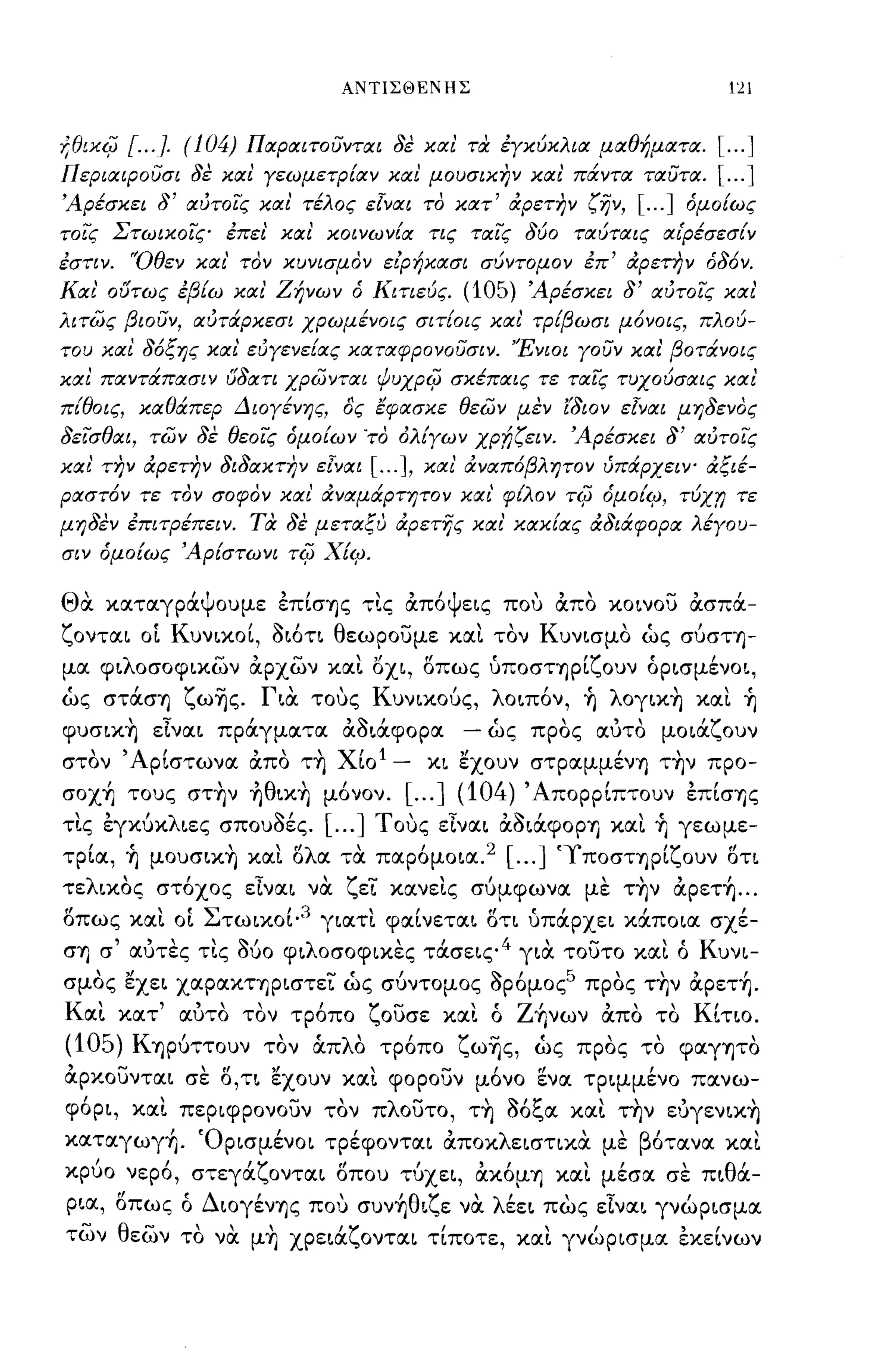 ΑΝΤΙΣΘΕΝΗΣ                                                                        121


f,eιxijJ      [. .. }. (104)   Παραιτοϋνται δέ και ηχ έΥκύκλια μαθήματα.                                                           [ ... ]
ΠεριαιΡοϋσι δε και Υεωμετρίαν και μουσικην και' πάντα ταϋτα.                                                                       [ ... ]
Άρέσκει δ' αύτοις και' τέλος εΊναι το κατ' άρετην ζην,                                                              [ ... ]     όμοίως
τοις Στωικοις έπει' και' κοινωνία τις ταις δύο ταύταις αι'Ρέσεσίν
έστιν. 'Όθεν και' τον κυνισμον είρήκασι σύντομο ν έπ' άρετην όδ6ν.
Και' ουτως έβίω και' Ζήνων ό Κιτιεύς.                                              (105) Άρέσκει δ' αύτοις και'
λιτως βιοϋν, ΙΧύτάρκεσι χρωμένοις σιτίοις και' τρίβωσι μ6νοις, πλού­
του και δ6ξης και εύΥενείας καταφρονοϋσιν. 'Ένιοι Υουν και βοτάνοις
και παντάπασιν υδατι χρωνται ΙPuxpi(J σκέπαις τε ταις τυχούσαις και'
π{θοις, καθάπερ ΔΙΟΥένης, ος εφασκε θεων μεν ί'διον εΊναι μηδενος
δεισθαι, των δε θεοις όμοίων 'το όλίΥων ΧΡf;ζειν. Άρέσκει δ' αύτοις
και' την άρετην διδακτην εΊναι                              [ ... ],       και' άναπ6βλητον ύπάρχειψ άξιέ­
ραστ6ν τε τον σοφον και' άναμάρτητον και' φίλον                                                         Ti(J     όμοίι:;, τύχr; τε
μηδέν έΠΙτΡέπειν. τα δε μεταξυ άρετης και' κακίας άδιάφορα λέΥου­
σιν όμοίως Άρίστωνι                     Ti(J   Χίι:;.

Θα
• '             'ψ""
          καταγρα ου με επισ't]ς τις                                 απο'ψ εις           που           απο   ,   κοινου         ασπα- ,
ζονται οί Κυνικοί, όιότι θεωρουμε και τον Κυνισμο ως σύστ't]­
μα φιλοσοφικων άρχων και οχι, οπως υποστ't]ρίζουν όρισμένοι,
ως στάσ't] ζω~ς. Για τοuς Κυνικούς, λοιπόν, ~ λoγικ~ και ~
φυσικ~ είναι πράγματα άόιάφορα                                                     - ως προς αυτο μοιάζουν
στον' Αρίστωνα άπο τ~ Χίο! -                                               κι εχουν στραμμέν't] τ~ν προ­
σoχ~ τους στ~ν ~θικ~ μόνον. [ ... ] (104) 'Απορρίπτουν επίσ't]ς
  ,
τις εγκυκ
          ,     'λ                  ς,.'
                        ιες σπουσες....
                                               [        ]   Τ'               ';'
                                                                 ους ειναι ασιαφOPΎJ και
                                                                                         ,   ς,.   ,                  ,    ,
                                                                                                                          't]   γεωμε-
   ,   (
τρια, 't]
                        ,
                μουσικ't] και
                                           r'λ'
                                           ο   α τα
                                                                 ,
                                                             παρομοια.
                                                                       2 [ ... ]                       '>"
                                                                                                         1   ποστ't]ΡΙ
                                                                                                                            'ζ"
                                                                                                                                ουν οτι

τελικος στόχος είναι να ζεί κανεις σύμφωνα με τ~ν άpετ~ ...
οπως και οί Στωικοί· 3 γιατι φαίνεται οτι υπάρχει κάποια σχέ­
cr't] σ' αυτες τις όύο φιλοσοφικες τάσεις 4 για τουτο και ό Κυνι­
σμος εχει χαρακτ't]ριστεί ως σύντομος όρόμος5 προς τ~ν άpετ~.
  '
Και           κατ
                    ",
                     αυτο τον           τροπο
                                               ,            ζ    -
                                                                ουσε        και
                                                                                   , ο
                                                                                     ,       Ζ ι
                                                                                              't]νων
                                                                                                                 '"
                                                                                                                 απο      το
                                                                                                                                 Κ'
                                                                                                                                   ιτιο.

(105) Κ't]Ρύττουν τον ά.πλα τρόπο ζω~ς, ως προς το φαγψο
άρκουνται σε ο,ΤΙ εχουν και φορουν μόνο ενα τριμμένο πανω­
φόρι, και περιφρονουν τον πλουτο, τ~ όόξα και την ευγενικ~
                                    '
          "Ο ρισμενοι τρεφονται αποκ λ ειστικα με β'
καταγωγ't].                                             ,
                                                   οτανα και                 ,                               "                             ,
      ,             ,          'ζ                  tl
κρυο νερο, στεγα ονται οπου τυχει, ακομ't] και μεσα σε πι α-
                                                                       ,            "                        ,Ι                 'θ'

ρια, οπως ό Διογέν't]ς πο,] συν~θιζε να λέει πως είναι γνώρισμα
των θεων το να μ~ χρειάζονται τίποτε, και γνώρισμα εκείνων
 