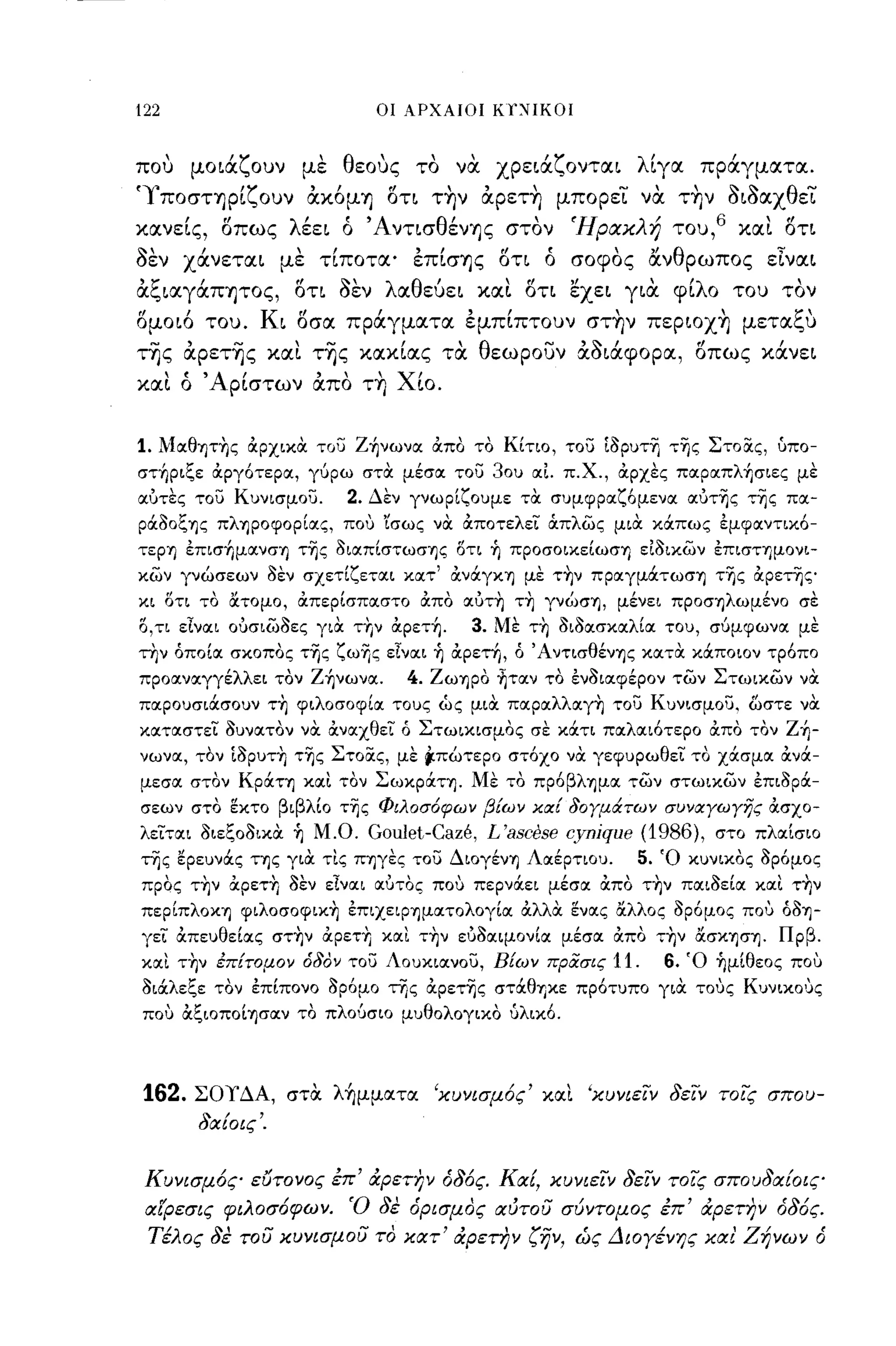 122                                 οι ΑΡΧΑΙΟΙ ΚΩΙΙΚΟΙ



που
      ,      '''1'
          μοια"ουν         με
                               'θ'
                                 εους   το
                                          "   να
                                                       'Υ
                                                   χρεια"ονται
                                                                    λ'ιγα
                                                                                 ,
                                                                            πραγματα.

'ΥποσΤΊ)ρίζουν άκ6μΊ) ση τ~ν άpετ~ μπορει να. τ~ν οιοαχθει
κανείς, σπως λέει ό ΆνησθένΊ)ς στον 'Ηρακλή του,6 και στι
οεν χάνεται με τίποτα' έπίσΊ)ς ση ό σοφος ανθρωπος εΙναι
άξιαγάπψος, ση οεν λαθεύει και ση εχει για. φίλο του τον
'"
ομοιο      του.
                     Κ    r!        Ι          ,Ι
                         ι οσα πραγματα εμπιπτουν
                                                               ,
                                                            σΤΊ)ν    πεΡΙΟΧΊ)
                                                                             ,           1:'
                                                                                     μετα"υ

της άpετ~ς και τ~ς κακίας τα. θεωρουν άοιάφορα, σπως κάνει
και ό Άρίστων άπο τ~ Χίο.


1. Mocθητ~ς &ρχικα του Z~νωνoc &πο το Κίτιο, του ίδρυτΊ] τΊ]ς ΣτoiΧς, ίοπο­
στ~ριξε &ργότερoc, γύρω στα μέσoc του 30υ ocΙ π.Χ., &ρχες πocρocπλ~σιες με
ocυτες του Κυνισμου.             2. Δεν γνωρίζουμε τα συμφρocζ6μενoc ocύτΊ]ς τΊ]ς πoc­
ράδoξΊJς πλΊJρoφoρίocς, που 'ίσως να &ποτελει άπλως μια κάπως εμφocντικό­
τεΡΊJ επισ~μocνσΊJ τΊ]ς διocπίστωσΊJς l5τι ή πρoσoικείωσΊJ είδικων επισΤΊJμoνι­
κων γνώσεων δεν σχετίζετocι κocτ' &νάγΚΊJ με τ~ν πρocγμάτωσΊJ τΊ]ς &ρετΊ]ς
κι l5τι το /(τομο, &περίσπocστο &πο ocυτ~ τ~ γνώσΊJ, μένει πρoσΊJλωμένo σε
Ο,ΤΙ εΙνocι ουσιωδες για τΓιν &ρετή.           3. Με τ~ διδocσκocλίoc του, σύμφωνoc με
την όποίoc σκοπος τΊ]ς ζωΊ]ς εΙνocι ή &ρετη, ό ΆντισθένΊJς κocτα κάποιον τρόπο
προocνocγγέλλει τον Z~νωνoc.            4. ZωΊJΡo ~τocν το ένδιocφέρον των Στωικων να
πocρουσιάσουν τ~ φιλοσοφίoc τους ώς μια πocρocλλocγ~ του Κυνισμου. ωστε να
κocτocστει δυνocτον να &νocχθει ό Στωικισμος σε κάτι πocλocιότερο &πο τον Z~­
νωνoc, τον ίδρυτ~ τΊ]ς ΣτoiΧς, με ,πώτερο στόχο να γεφυρωθει το χάσμoc &νά­
μεσoc στον KρόιΤΊJ κocι τον ΣωκρόιΤΊJ. Με το πρόβλΊJμoc των στωικων έπιδρόι­
σεων στο ~κτo βιβλίο τΊjς Φιλοσόφων β!ων κα! δογμάτων συναγωγης &σχο­
λειτocι διεξοδικα ή Μ.Ο.           Goulet-Caze, L'ascese cynique (1986), στο πλoc[σιο
της ερεuνάς ΤΊJς για τις ΠΊJγες του ΔιoγένΊJ Λocέρτιοu.          5. Ό κuνικος δρόμος
προς τ~ν αρετΊ; δεν εΙνocι ocυτος που περνάει μέσoc απο τ~ν πocιδείoc κocι τ~ν
περίπλoΚΊJ φιλoσoφικ~ έπιχεΙΡΊJμocτoλoγίoc αλλα ~νocς /(λλος δρόμος που όδΊJ­
γει απευθείocς στ~ν αρετΊ; κocι τ~ν ευδocιμονίoc μέσoc απο τ~ν /(σΚΊJσΊJ. Πρβ.
κocι τ~ν έπ!τομον όδον του Λοuκιocνου, ΒΕων πρασις            11.     6. Ό ήμίθεος που
διάλεξε τον έπίπονο δρόμο της αρετΊjς στόιθΊJκε πρότυπο για τους ΚuνΙΚΟ'Jς
 που αξιoπo[ΊJσocν το πλούσιο μuθολογικο ύλικό.




 162.     ΣΟΥΔΑ, στΟι λ~μμoιτoι 'κυνισμός' κοιι 'κυνιειν δειν τοις σπου­
          δα{οις'.


 Κυνισμός ευτονος έπ' άρετην όδός. Κα{, κυνιειν δειν τοις σπουδα{οις
 α[ρεσις φιλοσόφων. Ό δε όρισμος αύτου σύντομος έπ' άρετην όδός.
     Τέλος δε του κυνισμου το κατ' άρετην ζην, ώς Διογένης και' Ζήνων ό
 