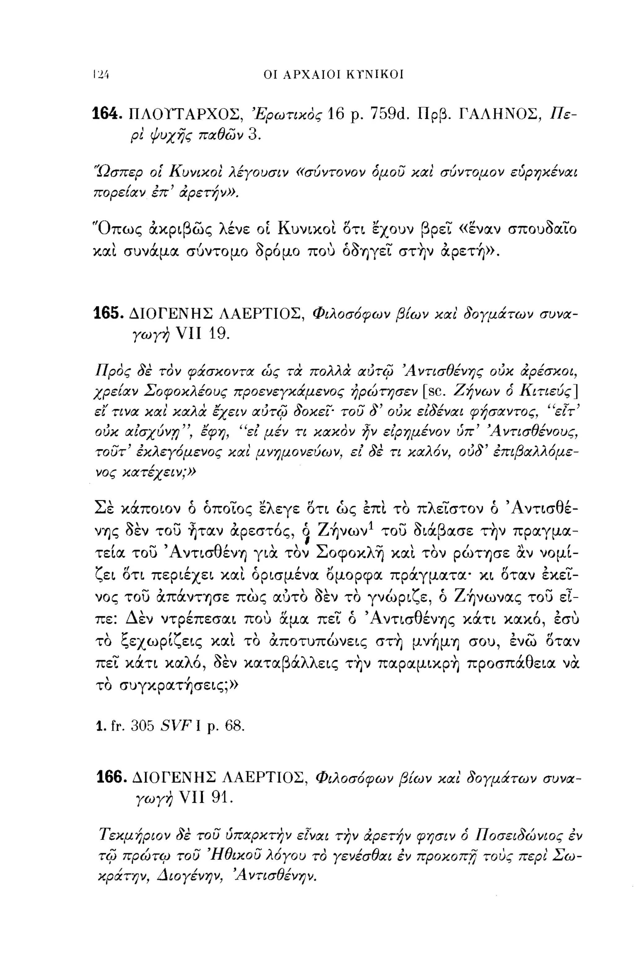 οι ΑΡΧΑΙΟΙ ΚΤΝΙΚΟΙ



164.   ΠΛΟΥΤΑΡΧΟΣ, 'Ερωτιχος 16 ρ. 759d. Πρβ. ΓΑΛΗΝΟΣ, Πε­
        ρι φυχΥίς παθών       3.

'Ώσπερ οΙ' Κυνιχοι λέγουσιν «σύντονον όμου και σύντομον εύρηΧέναι
πορείαν έπ' αρετήν».

'Όπως ακριβως λένε ΟΙ Κυνικοι οτι 'έχουν βρει «εναν σπουόαιο
και συνάμα σύντομο όρόμο που όόΊJγει στην αρετή».



165.   ΔΙΟΓΕΝΗΣ ΛΑΕΡΤΙΟΣ, Φιλοσ6φων βίων χαι' δογμάτων συνα­
        γωγη νιι   19.

Προς δε τον φάσχοντα ώς τα πολλα ιxιIT4J Ά ντισθένης ουκ αρέσχοι,
χρείαν ΣοφοΧλέους προενεγΧάμενος ήρώτησεν               [sc.   Ζήνων ό Κιτιεύς]
εΙ' τι να χαι' καλα lχειν ιxιIT4J δοκει' του δ' ουκ ειδέναι φήσαντος, "εΤτ'
ουκ αισχύνr; ", lφη, "ει μέν τι κακον ην ειρημένον ύπ' Ά ντισθένους,
τουτ' έκλεγ6μενος χαι μνημονεύων, ει δε τι χαλ6ν, ουδ' έπιβαλλ6με­
νος χατέχειν;»


Σε κάποιον ό όποιος 'έλεγε οτι ώς επι το πλειστον ό 'Α νησθέ­
νΊJς όεν το) ~ταν αρεστός, ~ Ζήνων 1 το) όιάβασε την πραγμα­
τεία το) ΆνησθένΎ) για τον Σoφoκλ~ και τον ρώΤΎ)σε αν νομί­
ζει οη περιέχει και όρισμένα bμΟρφα πράγματα' κι οταν εκει­
νος το) απάνΤΎ)σε πως αύτο όεν το γνώριζε, ό Ζήνωνας το) εΙ­
πε: Δεν ντρέπεσαι που αμα πει ό ΆνησθένΎ)ς κάη κακό, εσυ
το ξεχωρίζεις και το αποτυπώνεις στη μνήμΎ) σου, ενω οταν
πει κάη καλό, όεν καταβάλλεις την παραμικρη προσπάθεια να
το συγκρατήσεις;»


1. fr. 305 SVF   Ι ρ.   68.


166.    ΔΙΟΓΕΝΗΣ ΛΑΕΡΤΙΟΣ, Φιλοσ6φων βίων και' δογμάτων συνα­
        γωγη νιι   91.

Τεκμήριον δε του ύπαρκτην εΤναι την αρετήν φησιν ό Ποσειδώνιος έν
T4J    πρώτιμ του Ήθικου λ6γου το γενέσθαι έν πpoκoπrι τους περι' Σω­
χράτην, Διογένην, Ά ντισθένην.
 