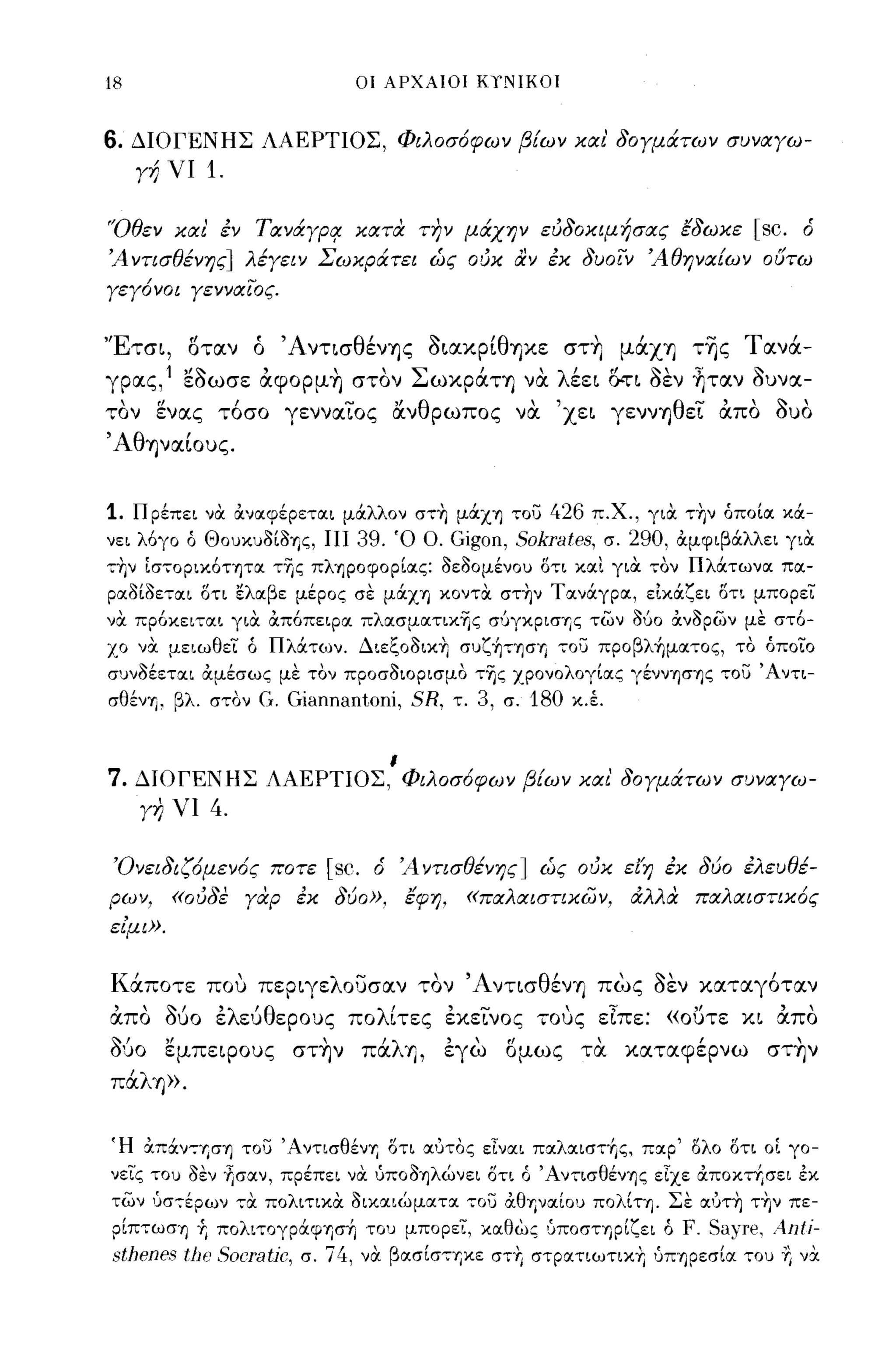 18                             ΟΙ ΑΡΧΑΙΟΙ ΚΤΙΙΙΚΟΙ



6.   ΔΙΟΓΕΝΗΣ ΛΑΕΡΤΙΟΣ, Φιλοσόφων β!ων και' δΟΥμάτων συναΥω­
     Υή νι   1.

'Όθεν και έν TIΧYiypq: κατα Τ17ν μάχην ευδοκψήσας έδωκε                           [sc.   ό
Ά ντισθένης] λέΥειν Σωκράτει ώς ουκ αν έκ δυοιν Άθηνα!ων ουτω
ΥεΥόνοι ΥενναΙος.


'Έτσι, οταν ό ΆντισθένΎjς οιακρίθψε στ~ μάXΎj τ~ς Τανά­
γρας,1 εοωσε άφoρμ~ στον ΣωκράΤΎj να λέει O:rΙ οεν ηταν ουνα­
τον ενας τόσο γενναΊ.'ος ανθρωπος να 'χει γεννΎjθεΊ.' άπο Ουο
'Αθψαίους.


1.   Π ρέπει να αναφέρεται μάλλον σ,~ μάXΎJ ,ου 426 π.χ., για τ~ν όποίιχ κά­
νει λόγο ό Θοuκul>ίl>Ίjζ,   11139.   Ό Ο. Gigon,       Sokrates,   σ. 290, αμφιβάλλει για
,~ν ίσ,oρικόΤΎJτα της πλΎJρoφoρίας: l>εl>ομένοu δ,ι και για ,ον Πλάτωνα πα­
ραl>ίl>εται δτι ελαβε μέρος σε μάXΎJ κοντα στ~ν Τανάγρα, είκάζει δτι μπορει
να πρόκει,αι για απόπειρα πλασματικης σ'JγΚΡισΊjς των Μο ανl>ρων με στό­
χο να μειωθει ό Πλάτων. Διεζοl>ικ~ σuζ~ΤΎJση ,ου πpoβλ~ματoς, το όποιο
σuνl>έεται αμέσως με τον προσl>ιορισμο της χρονολογίας γέννΎ)σΎ)ς ,ου' Αντι­
σθένΎ) , βλ. στον G. Giannantoni,        SR, τ. 3, σ. 180 κ.Ι


                                     ι
7.   ΔΙΟΓΕΝΗΣ ΛΑΕΡΤΙΟΣ, Φιλοσόφων β!ων και' δΟΥμάτων συναΥω-
     Υη νι   4.

 Όνειδιζόμενός ποτε         [sc.   ό Ά ντισθένης] ώς ουκ εl'η έκ δύο έλευθέ­
ρων,     «ουδε Υαρ έκ δύο»,              έφη,   «παλαιστικων,        αλλα παλαιστικός
εΙμι».


Κάποτε που περιγελουσαν τον ΆντισθένΎj πως οεν καταγόταν
άπο όύο ελεΙJθερους πολίτες εκεΊ.'νος τους εΙπε: «ουτε κι άπο
060 εμπεφους στ~ν πάλΎj, εγω ομως τα καταφέρνω στ~ν
πάλΎj».


(Η xπάν":ΎjσΊj του 'A.ντ~σθένΎj oτ~ α: ΙJτος εΙναι π:Χλ~ιστ+,ς, παρ' ολο ΟΤΙ οι γο­
νεις -rou I>l:ν ~σαν, πρέπει να ύΠΟI>Ύ)λώνει δτι ό Άν,ισθένΎ)ς εΙχε α:ποκτΥ;σει εκ
των ΙJσ-:-έρων -:-α πολιτικα oικ~ιώματ(Χ        70U   άθηναίου πoλΙΤΎJ_ Σε αυτ~ τ~ν πε­
ρίπ,ωσΎ) Ύ; πoλιτoγράψησfι -rou μπορει, καθως ':'ποστηρίζει ό F. Sa)Te,        Anti-
sthenes tiJo SOιTa[jc, σ. ί 4, να βασίσ'Ίjκε στΥ, στρατιωτικΎ; ':'ΠΎ)ρεσία -rou Ύ; να
 