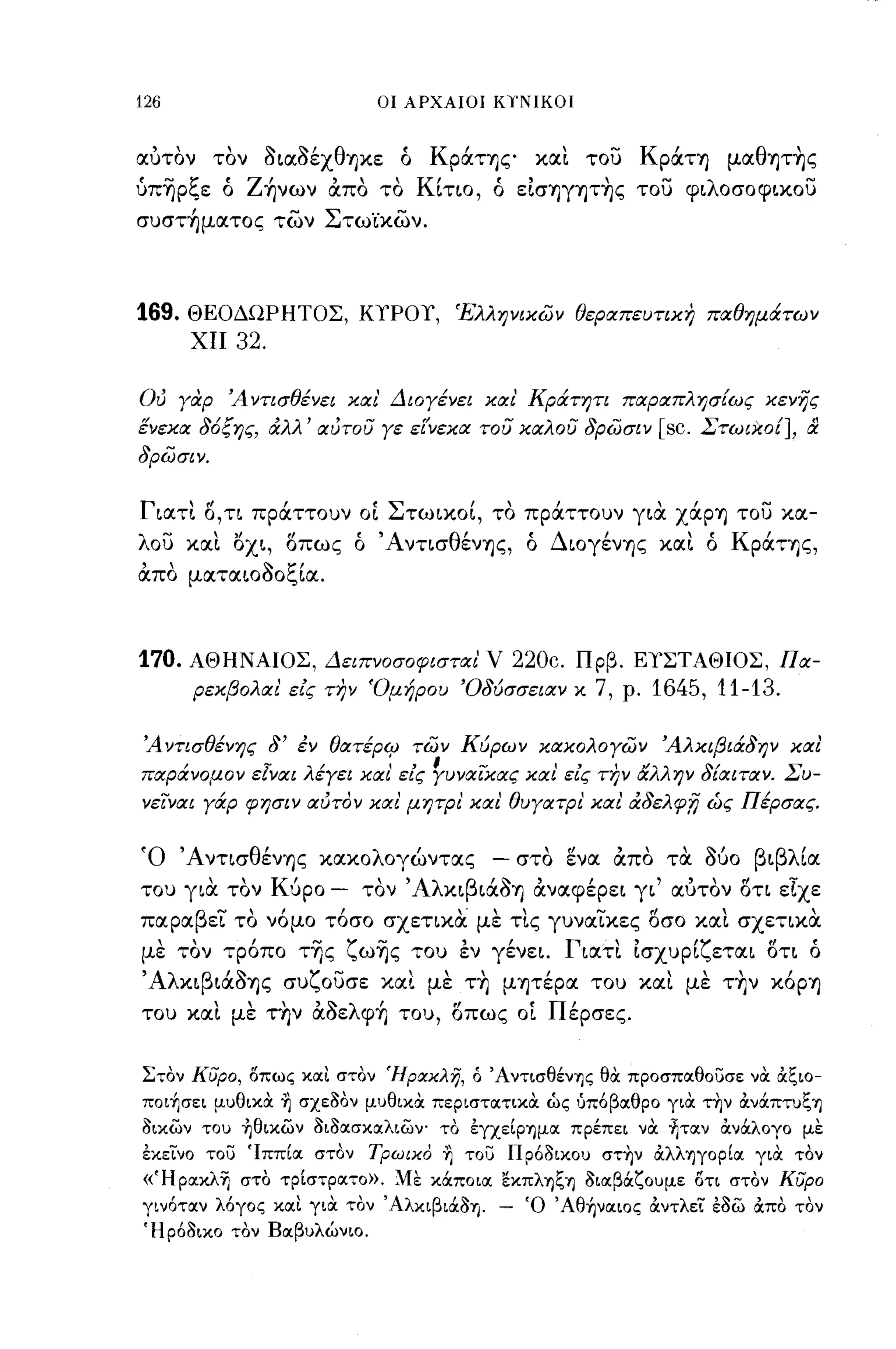Q




126                                   οι ΑΡΧΑΙΟΙ ΚΤΝΙΚΟΙ



αυτον τον aιαaέχθηκε ό Κράτης και του Κράτη μαθψ~ς
ύπ~ρξε ό Z~νων απο το Κίτιο, ό εΙσηγψ~ς του φιλοσοφικου
συστ~ματoς των Στω·ίκων.



169.      ΘΕΟΔΩΡΗΤΟΣ, ΚΥΡΟΥ, Έλληνικών θεραπευτικη παθημάτων
           ΧΙΙ   32.

Ού γαφ Άντισθένει και' Διογένει και' Κράτητι παραπλησΕως κενης
ένεκα 36ξης, άλλ' αύτου γε είΎεκα του καλου 3ρώσιν                          [sc.   Στωικο[],     &
3ρώσιν.


Γιατι Ο,τι πράττουν ΟΙ Στωικοί, το πράττουν γιΟι χάρη του κα­
λου και ΙSxι, οπως ό Άντισθένης, ό Διογένης και ό Κράτης,
,                     <:-   ζ'
απο       ματαΙΟΟΟc"ια.




170.      ΑΘΗΝΑΙΟΣ, Δειπνοσοφισται'                V 220c. Πρβ. ΕΥΣΤΑΘΙΟΣ, Πα­
           ρεκβολαι' ε/ς την Όμήρου Ό3ύσσειαν κ               7,   ρ.   1645, 11-13.

Ά ντισθένης 3' έν θατέριΡ τών Κύρων κακολογών Άλκιβιά3ην και
παράνομον εΙναι λέγει και' εΙς ~υναϊXας και εΙς την αλλην 3[αιταν. Συ­
νεϊναι γάρ φησιν αύτον και' μητΡΙ' και' θυγατρι' και' ά3ελφ,η ώς Πέρσας.


'Ο        'Α ντισ θ'
                   ενης           κακο λ'
                                        ογωντας     -     '"
                                                        στο ενα    απο      τα   <:-'
                                                                                   ουο    β ι βλ'ια

του
            
          για
                  
                 τον
                         Κ'
                          υρο
                                     
                                  - τον   'Αλ     β' <:-'    ,
                                                κι ιαοη αναφερει γι
                                                                    "  , , . ε.χε
                                                                     αυτον οτι
                                                                               ,

παραβεϊ το νόμο τόσο σχετικα με τις γυναϊκες οσο και σχετικα
με τον τρόπο τ~ς ζω~ς του εν γένει. Γιατι Ισχυρίζεται ΟΤΙ ό
'Αλκιβιάaης συζουσε και με τ~ μψέρα του και με τ~ν κόρη
του καΙ με τ~ν αaελφ~ του, οπως ΟΙ Πέρσες.


Στον κυρο, οπως κοιι στον Ήρακλη, ό ΆντισθένΊJς θα προσποιθουσε να άζιο­
πoι~σει μυθικα ~ σχε30ν μυθικα περιστοιτικα ώς υπ6βοιθρο για την άνόιπτυζΊJ
3ικων του ~θικων 3ι3οισκοιλιων- το έγχείpΊJμoι πρέπει να ~τoιν άνOCλογο με
έΚΕινο του 'Ιππίοι στον Τρωικο ~ του Πρ63ικου στ~ν άλλΊJγopίoι για τον
«ΉpoικλΊj στο τρίστροιτο». Με κOCποιοι εκπλΊJζΊJ 3ιαβOCζουμε οτι στον κυρο
γιν6ταν λόγος και για τον ΆλκιβιOC3ΊJ. -                Ό Άθ~ναιoς άντλει έ3ω άπο τον
Ήρ63ικο τον Βαβυλώνιο.
 