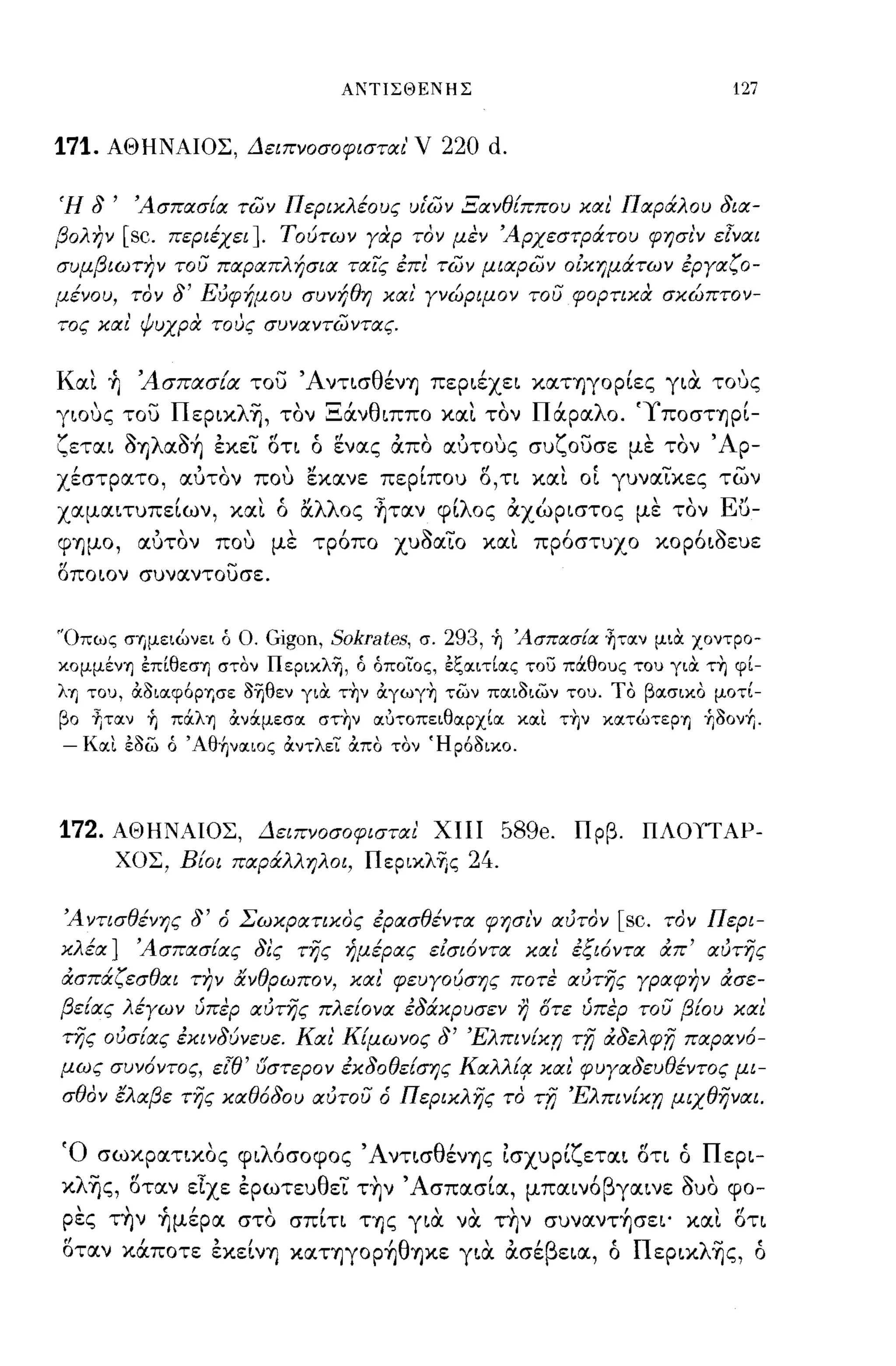 ΑΙ'ΠΙΣΘΕΝΗΣ                                            127


171.   ΑΘΗΝΑΙΟΣ, Δειπνοσοφισται'              V 220 d.

Ή   8'    Άσπασ[α των Περικλέους υι'ων Ξανθ[ππου και Παράλου 8ια­
βολην    [sc.   περιέχει]. Τούτων γαρ τον μεν Άρχεστράτου φησι'ν εlναι
συμβιωτην του παραπλήσια ταις επι των μιαρων οικημάτων εργαζο­
μένου, τον      8'   Ευφήμου συνήθη και' γνώριμον του φορτικα σκώπτον­
τος και' ψυχρα τους συναντωντας.


Και +ι 'Ασπασία του ΆντισθένΊJ περιέχει καΤΊJγoρίες για ΤΟ'Jς
γιους του Περικλη, τον Ξάνθιππο και τον Πάραλο. 'Υποσηρί­
ζεται δY)λαδ~ εκει οη ό ενας απο αυτους συζουσε με τον                                  ' Αρ­
χέστρατο, αυτον που Εκανε περίπου Ο,η και οί γυναικες των
χαμαιτυπείων, και ό άλλος ~ταν φίλος αχώριστος με τον Εϋ­
φΊJμo, αυτον που με τρόπο χυδαιο και πρόστυχο κορόιδευε
η                      -
οποιον συναντουσε.




"Οπως σΎjμειώνει ό Ο.      Gigon, Sokrates,   σ.   293,   ~ ΆσπασΕα ~τlΧν μια. χοντρο­
κoμμένΊJ έπίθεσΊJ στον ΠεpικλΊj, ό όποϊΌς, έξlΧιτίlΧς του πόιθους του για τη φί­
λΊJ του, αoιIΧφ6ΡΎjσε oΊjθεν για. την αγωγη των ΠIΧΙOιων του. Το βlΧσικO μοτί­
βο tιτlΧν ~ πόιλΊJ ανόιμεσlΧ στην iΧJτοπειθlχρχίlΧ ΚιΧι την ΚlΧτώτεΡΊJ +ΙΟον+Ι.
-   Κιχι έοω ό ΆθήνlΧΙOς αντλει απο τον Ήρ60ικο.




172.   ΑΘΗΝΑΙΟΣ, Δειπνοσοφισται ΧIlΙ                          58ge. Πρβ. ΠΛΟΠΑΡ­
        ΧΟΣ, Βίοι παράλληλοι, ΠερικλΊ)ς                 24.

Άντισθένης       8'   ό Σωκρατικος ερασθέντα φησι'ν αυτον                    [sc.   τον Περι­
κλέα]     Άσπασίας 8ις της ήμέρας εισιόντα και' εςιόντα άπ' αυτης
άσπάζεσθαι την &νθρωπον, και' φευγούσης ποτε αυτης γραφην άσε­
βε[ας λέγων ύπερ αυτης πλε[ονα ε8άκρυσεν                       r)   Οτε ύπερ του βίου και
της ουσ[ας εκιν8ύνευε. Και Κ[μωνος                 8'   Έλπιν[κr;      Tn   ά8ελφn παρανό­
μως συνόντος, ει'θ' όστερον έκ80θε[σης Καλλίrr και' φυγα8ευθέντος μι­
σθον έλαβε της καθό80υ αυτου ό Περικλης το                          Tn Έλπιν[κr; μιχθηναι.

Ό σωκρατικος φιλόσοφος ΆντισθένΊJς Ισχυρίζεται ση ό Περι­
κλης, οταν εΤχε ερωτευθει τ~ν 'Ασπασία, μπαινόβγαινε δυο φο­
ρες τ~ν +Ιμέρα στο σπΙη ΤΥ)ς για να την συναντ~σει' και οη
οταν κάποτε εκεΙνΊJ καΤΊJγoρ~θΊJκε για ασέβεια, ό Περιxλ~ς, ό
 